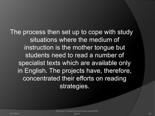 The process then set up to cope with study 
situations where the medium of 
instruction is the mother tongue but 
students need to read a number of 
specialist texts which are available only 
in English. The projects have, therefore, 
concentrated their efforts on reading 
strategies. 
20 
file asus d:britishbritaniamateri kuliahESP. 
10/7/2014 ghofur. 
 