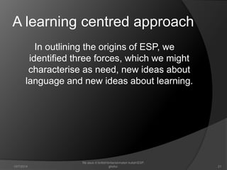 A learning centred approach 
In outlining the origins of ESP, we 
identified three forces, which we might 
characterise as need, new ideas about 
language and new ideas about learning. 
21 
file asus d:britishbritaniamateri kuliahESP. 
10/7/2014 ghofur. 
 