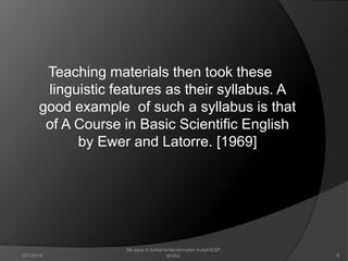 Teaching materials then took these 
linguistic features as their syllabus. A 
good example of such a syllabus is that 
of A Course in Basic Scientific English 
by Ewer and Latorre. [1969] 
6 
file asus d:britishbritaniamateri kuliahESP. 
10/7/2014 ghofur. 
 