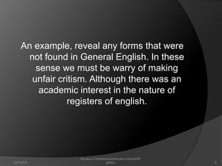 An example, reveal any forms that were 
not found in General English. In these 
sense we must be warry of making 
unfair critism. Although there was an 
academic interest in the nature of 
registers of english. 
8 
file asus d:britishbritaniamateri kuliahESP. 
10/7/2014 ghofur. 
 