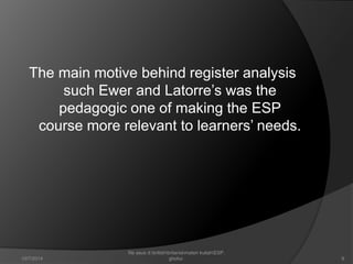 The main motive behind register analysis 
such Ewer and Latorre’s was the 
pedagogic one of making the ESP 
course more relevant to learners’ needs. 
9 
file asus d:britishbritaniamateri kuliahESP. 
10/7/2014 ghofur. 
 