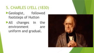5. CHARLES LYELL (1830)
Geologist, followed
footsteps of Hutton
All changes in the
environment are
uniform and gradual.
 
