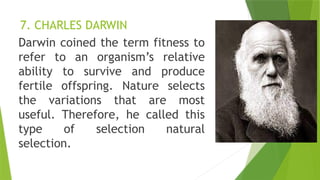 7. CHARLES DARWIN
Darwin coined the term fitness to
refer to an organism’s relative
ability to survive and produce
fertile offspring. Nature selects
the variations that are most
useful. Therefore, he called this
type of selection natural
selection.
 