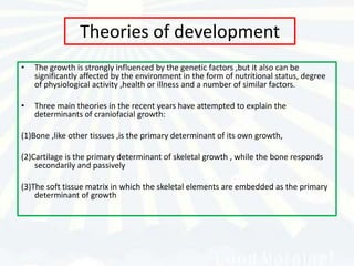 Theories of development
•   The growth is strongly influenced by the genetic factors ,but it also can be
    significantly affected by the environment in the form of nutritional status, degree
    of physiological activity ,health or illness and a number of similar factors.

•   Three main theories in the recent years have attempted to explain the
    determinants of craniofacial growth:

(1)Bone ,like other tissues ,is the primary determinant of its own growth,

(2)Cartilage is the primary determinant of skeletal growth , while the bone responds
    secondarily and passively

(3)The soft tissue matrix in which the skeletal elements are embedded as the primary
    determinant of growth
 