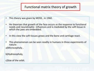 Functional matrix theory of growth

• This theory was given by MOSS , in 1960.

• He theorizes that growth of the face occurs as the response to functional
  needs and neurotrophic influences and is mediated by the soft tissue in
  which the jaws are embedded.

• In this view the soft tissues grows and the bone and cartilage react.

• This phenomenon can be seen readily in humans in three experiments of
   nature:
a)Microcephaly ,

b)Hydrocephaly,

c)Size of the orbit.
 