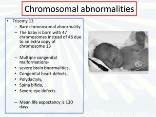 Chromosomal abnormalities
• Trisomy 13
   – Rare chromosomal abnormality
   – The baby is born with 47
      chromosomes instead of 46 due
      to an extra copy of
      chromosome 13

   – Multiple congenital
     malformations-
   • severe brain bnormalities,
   • Congenital heart defects,
   • Polydactyly,
   • Spina bifida,
   • Severe eye defects.

   – Mean life expectancy is 130
     days
 
