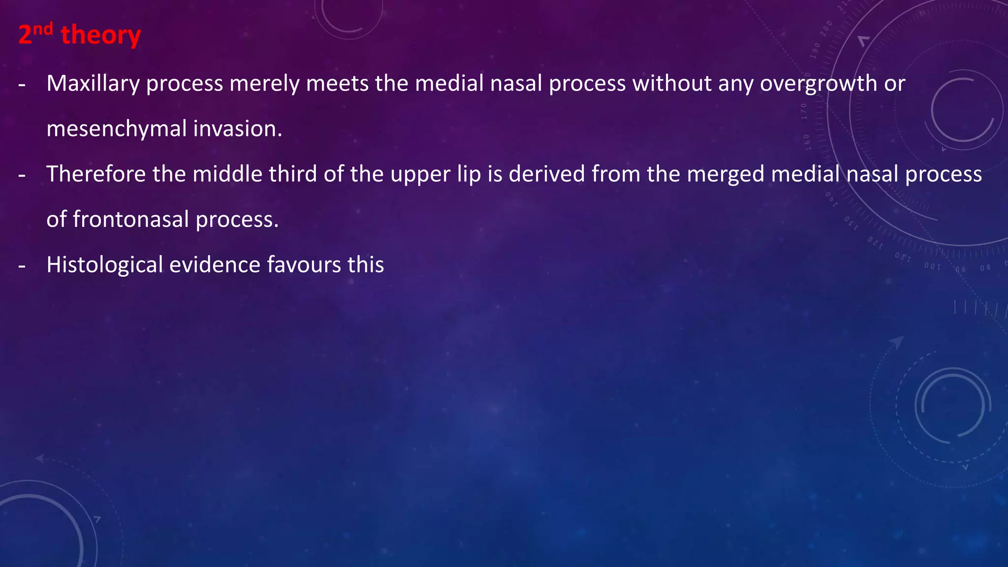 2nd theory
- Maxillary process merely meets the medial nasal process without any overgrowth or
mesenchymal invasion.
- Therefore the middle third of the upper lip is derived from the merged medial nasal process
of frontonasal process.
- Histological evidence favours this
 