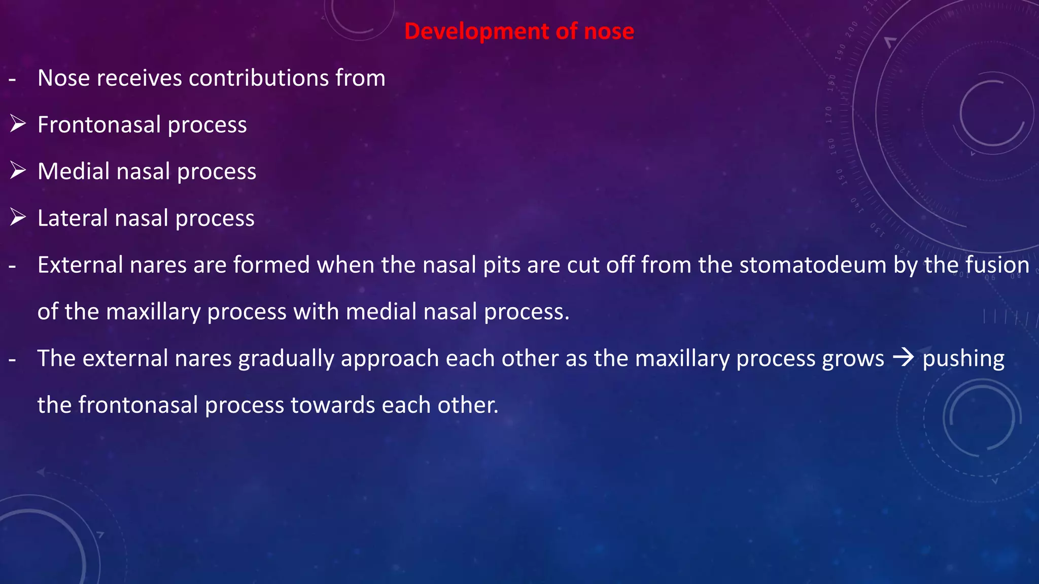 Development of nose
- Nose receives contributions from
 Frontonasal process
 Medial nasal process
 Lateral nasal process
- External nares are formed when the nasal pits are cut off from the stomatodeum by the fusion
of the maxillary process with medial nasal process.
- The external nares gradually approach each other as the maxillary process grows  pushing
the frontonasal process towards each other.
 