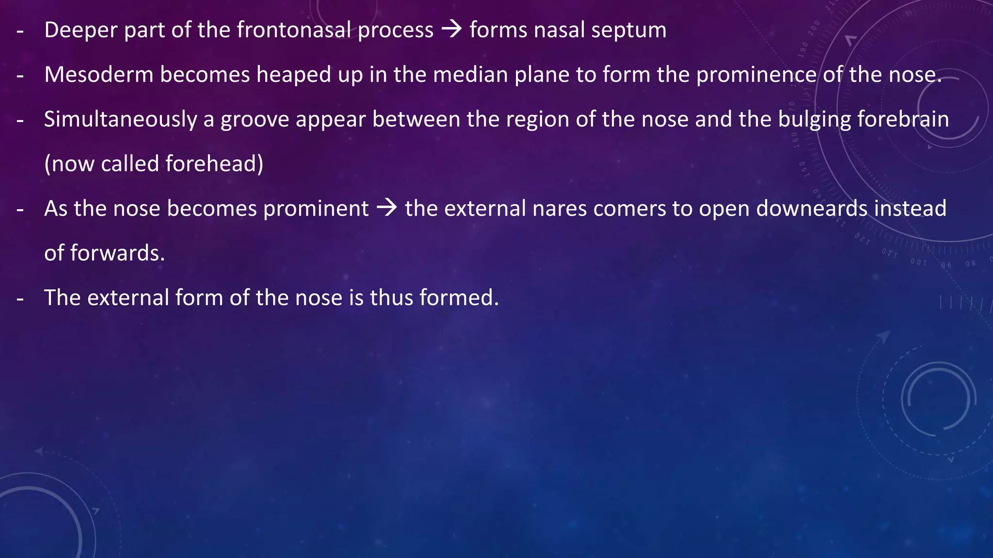 - Deeper part of the frontonasal process  forms nasal septum
- Mesoderm becomes heaped up in the median plane to form the prominence of the nose.
- Simultaneously a groove appear between the region of the nose and the bulging forebrain
(now called forehead)
- As the nose becomes prominent  the external nares comers to open downeards instead
of forwards.
- The external form of the nose is thus formed.
 