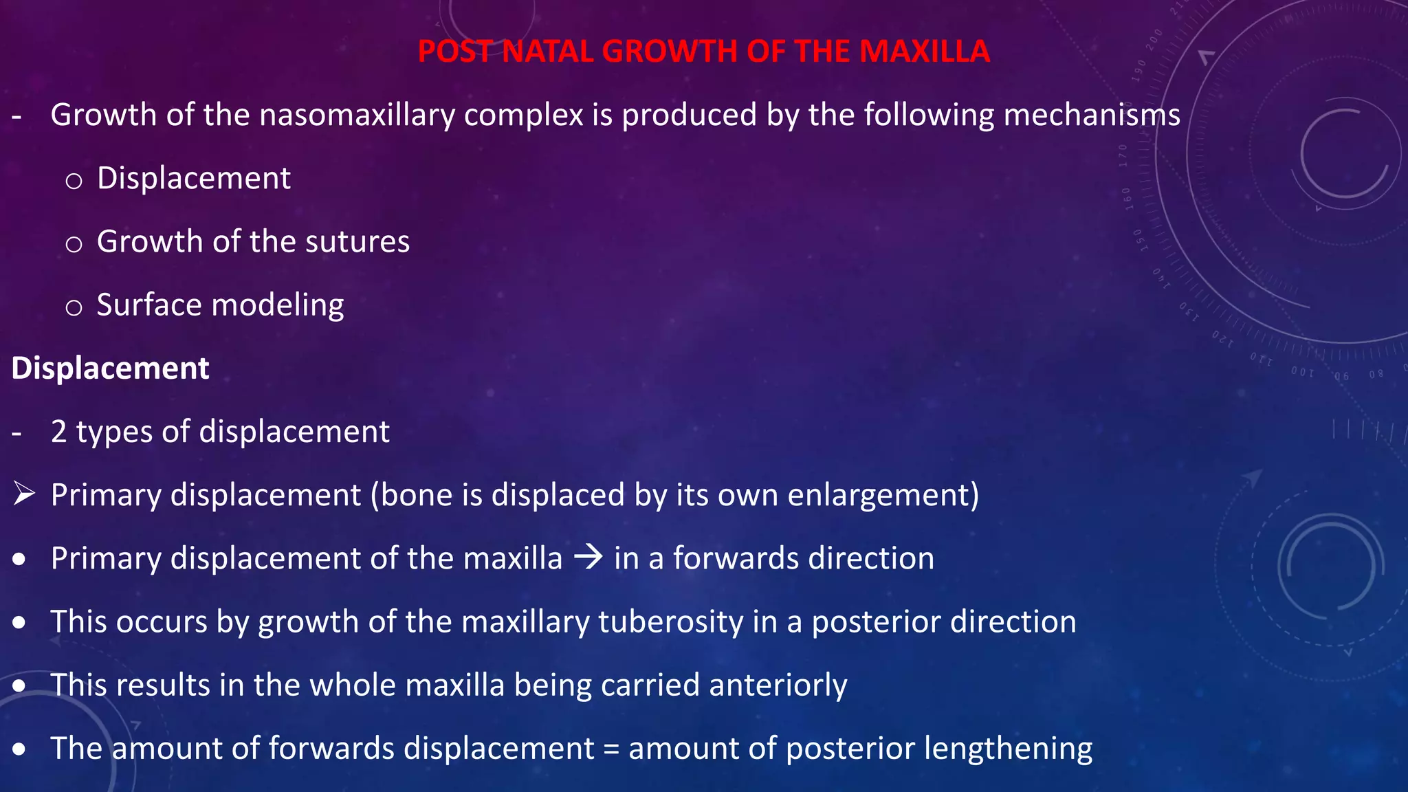 POST NATAL GROWTH OF THE MAXILLA
- Growth of the nasomaxillary complex is produced by the following mechanisms
o Displacement
o Growth of the sutures
o Surface modeling
Displacement
- 2 types of displacement
 Primary displacement (bone is displaced by its own enlargement)
 Primary displacement of the maxilla  in a forwards direction
 This occurs by growth of the maxillary tuberosity in a posterior direction
 This results in the whole maxilla being carried anteriorly
 The amount of forwards displacement = amount of posterior lengthening
 
