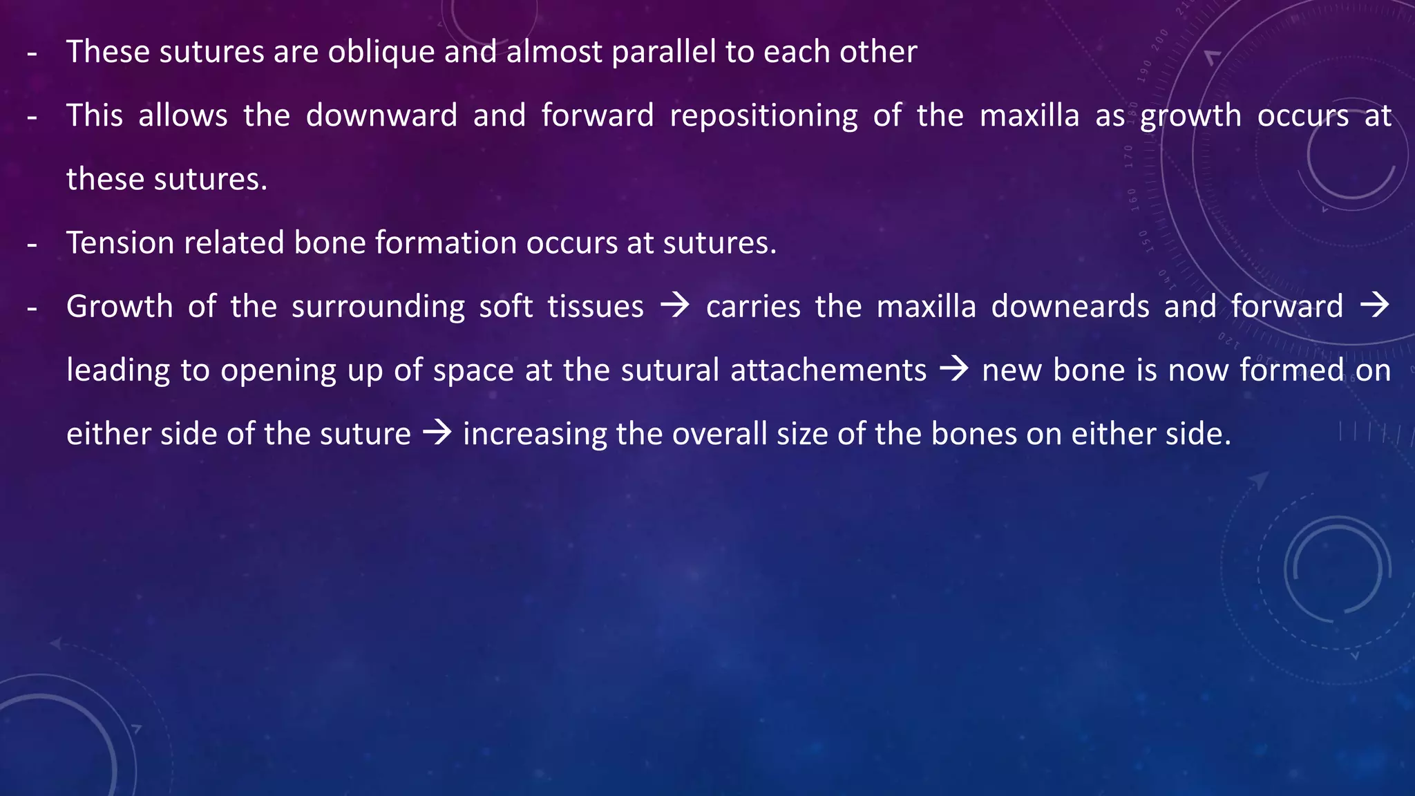 - These sutures are oblique and almost parallel to each other
- This allows the downward and forward repositioning of the maxilla as growth occurs at
these sutures.
- Tension related bone formation occurs at sutures.
- Growth of the surrounding soft tissues  carries the maxilla downeards and forward 
leading to opening up of space at the sutural attachements  new bone is now formed on
either side of the suture  increasing the overall size of the bones on either side.
 