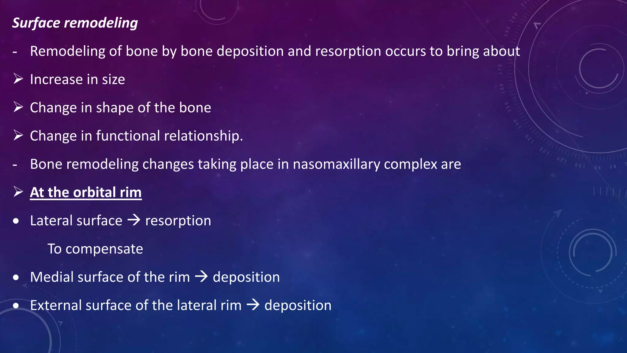 Surface remodeling
- Remodeling of bone by bone deposition and resorption occurs to bring about
 Increase in size
 Change in shape of the bone
 Change in functional relationship.
- Bone remodeling changes taking place in nasomaxillary complex are
 At the orbital rim
 Lateral surface  resorption
To compensate
 Medial surface of the rim  deposition
 External surface of the lateral rim  deposition
 
