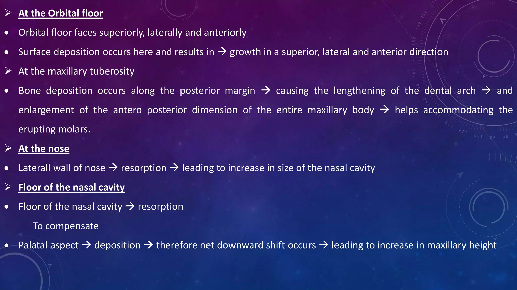  At the Orbital floor
 Orbital floor faces superiorly, laterally and anteriorly
 Surface deposition occurs here and results in  growth in a superior, lateral and anterior direction
 At the maxillary tuberosity
 Bone deposition occurs along the posterior margin  causing the lengthening of the dental arch  and
enlargement of the antero posterior dimension of the entire maxillary body  helps accommodating the
erupting molars.
 At the nose
 Laterall wall of nose  resorption  leading to increase in size of the nasal cavity
 Floor of the nasal cavity
 Floor of the nasal cavity  resorption
To compensate
 Palatal aspect  deposition  therefore net downward shift occurs  leading to increase in maxillary height
 