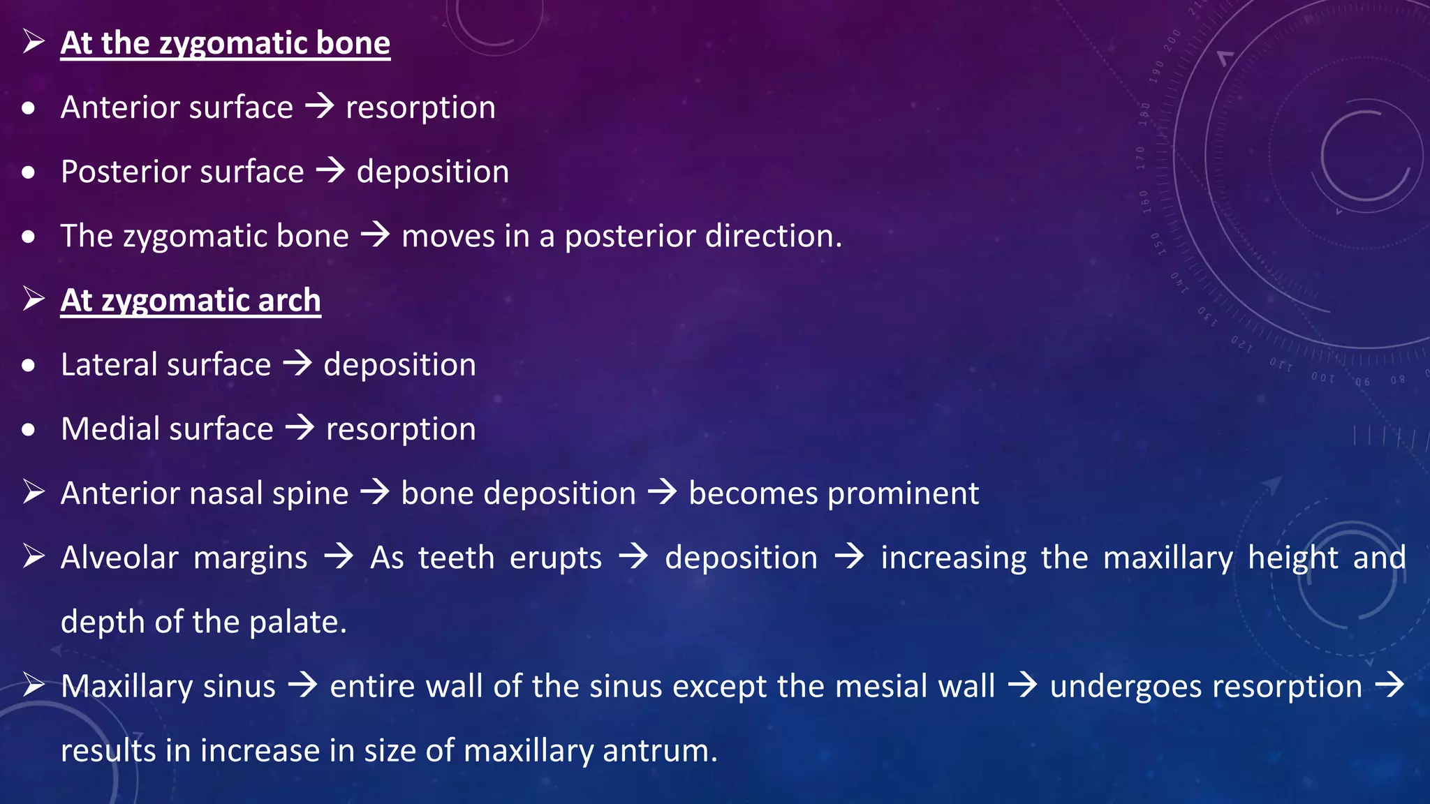  At the zygomatic bone
 Anterior surface  resorption
 Posterior surface  deposition
 The zygomatic bone  moves in a posterior direction.
 At zygomatic arch
 Lateral surface  deposition
 Medial surface  resorption
 Anterior nasal spine  bone deposition  becomes prominent
 Alveolar margins  As teeth erupts  deposition  increasing the maxillary height and
depth of the palate.
 Maxillary sinus  entire wall of the sinus except the mesial wall  undergoes resorption 
results in increase in size of maxillary antrum.
 