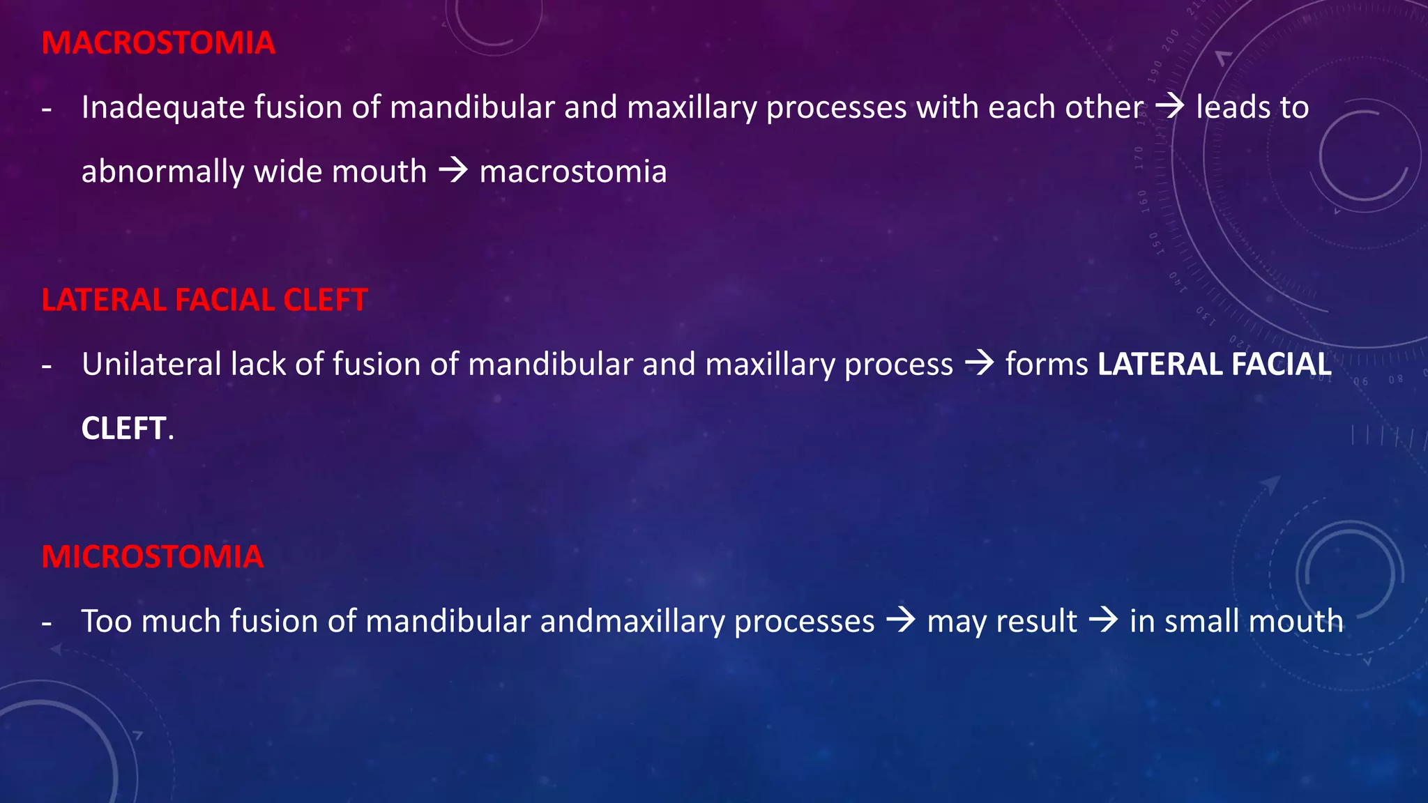 MACROSTOMIA
- Inadequate fusion of mandibular and maxillary processes with each other  leads to
abnormally wide mouth  macrostomia
LATERAL FACIAL CLEFT
- Unilateral lack of fusion of mandibular and maxillary process  forms LATERAL FACIAL
CLEFT.
MICROSTOMIA
- Too much fusion of mandibular andmaxillary processes  may result  in small mouth
 