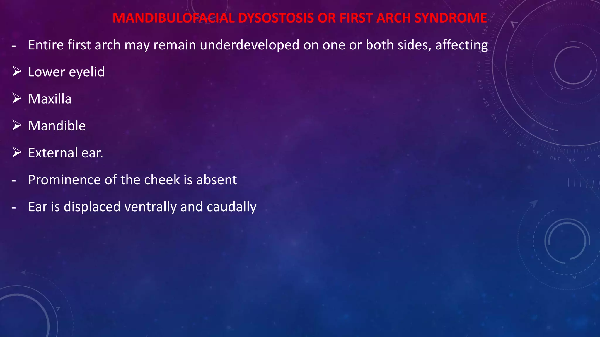 MANDIBULOFACIAL DYSOSTOSIS OR FIRST ARCH SYNDROME
- Entire first arch may remain underdeveloped on one or both sides, affecting
 Lower eyelid
 Maxilla
 Mandible
 External ear.
- Prominence of the cheek is absent
- Ear is displaced ventrally and caudally
 