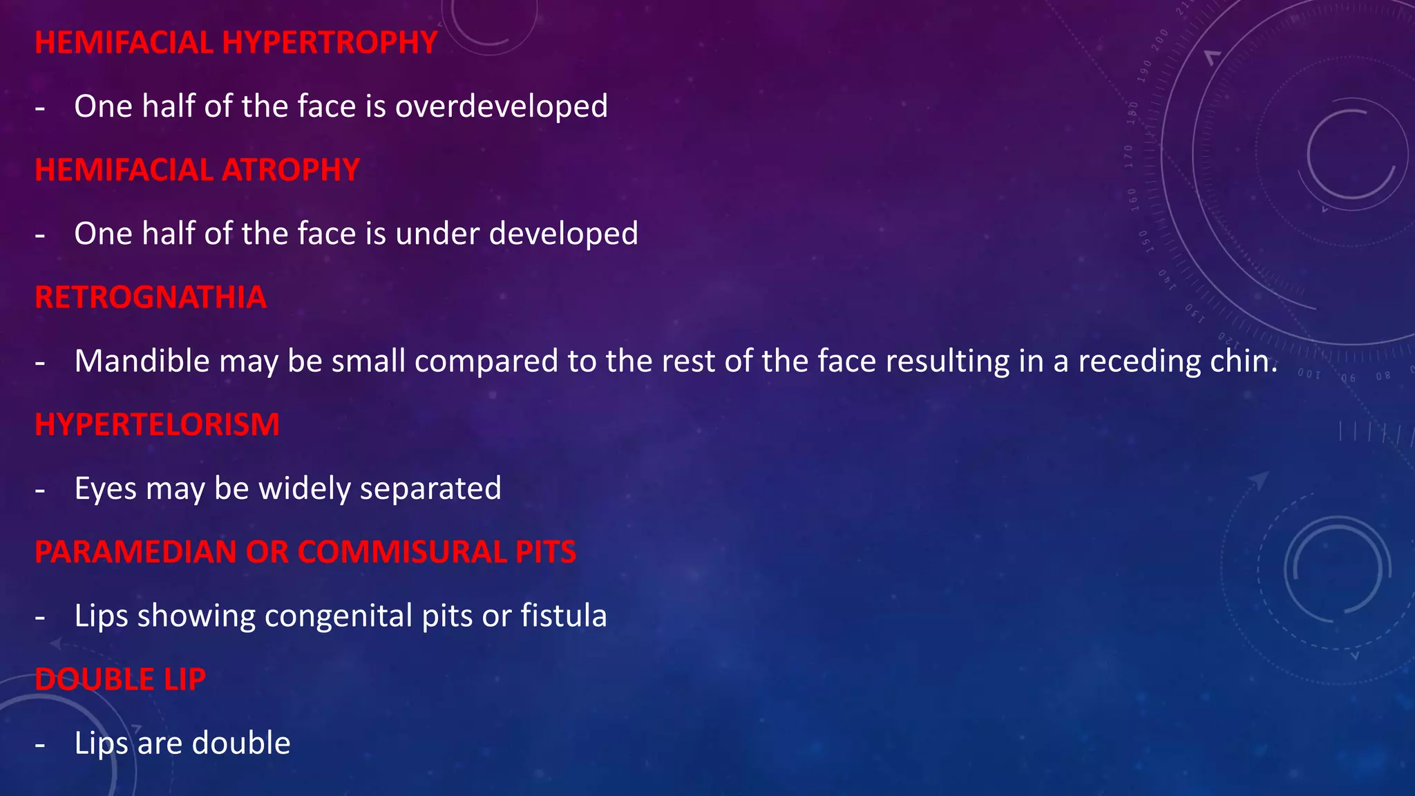 HEMIFACIAL HYPERTROPHY
- One half of the face is overdeveloped
HEMIFACIAL ATROPHY
- One half of the face is under developed
RETROGNATHIA
- Mandible may be small compared to the rest of the face resulting in a receding chin.
HYPERTELORISM
- Eyes may be widely separated
PARAMEDIAN OR COMMISURAL PITS
- Lips showing congenital pits or fistula
DOUBLE LIP
- Lips are double
 