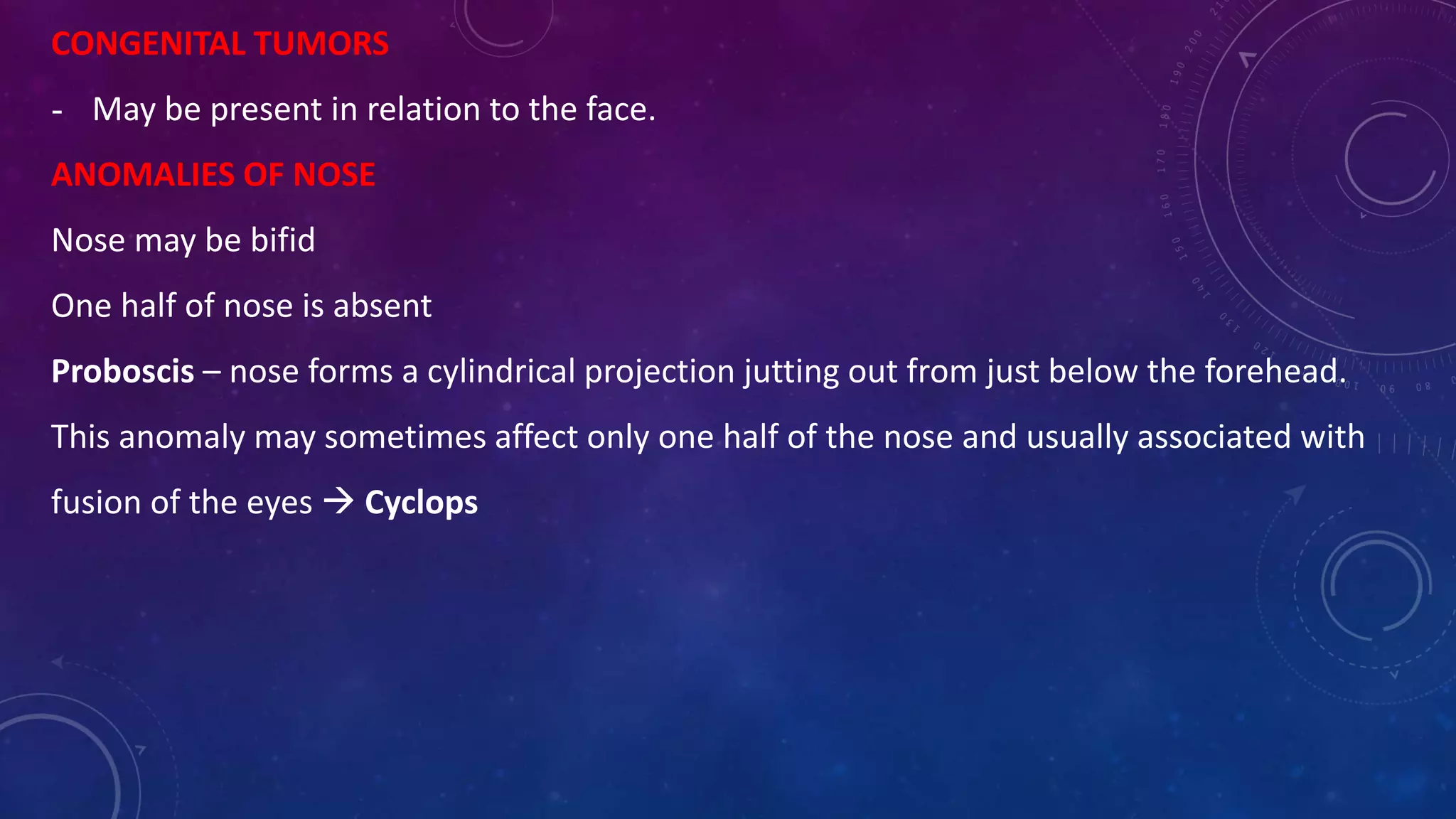 CONGENITAL TUMORS
- May be present in relation to the face.
ANOMALIES OF NOSE
Nose may be bifid
One half of nose is absent
Proboscis – nose forms a cylindrical projection jutting out from just below the forehead.
This anomaly may sometimes affect only one half of the nose and usually associated with
fusion of the eyes  Cyclops
 