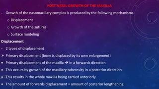 POST NATAL GROWTH OF THE MAXILLA
- Growth of the nasomaxillary complex is produced by the following mechanisms
o Displacement
o Growth of the sutures
o Surface modeling
Displacement
- 2 types of displacement
 Primary displacement (bone is displaced by its own enlargement)
 Primary displacement of the maxilla  in a forwards direction
 This occurs by growth of the maxillary tuberosity in a posterior direction
 This results in the whole maxilla being carried anteriorly
 The amount of forwards displacement = amount of posterior lengthening
 