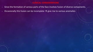 CLINICAL CONSIDERATIONS
- Since the formation of various parts of the face involves fusion of diverse components.
- Occasionally this fusion can be incomplete  give rise to various anomalies
 