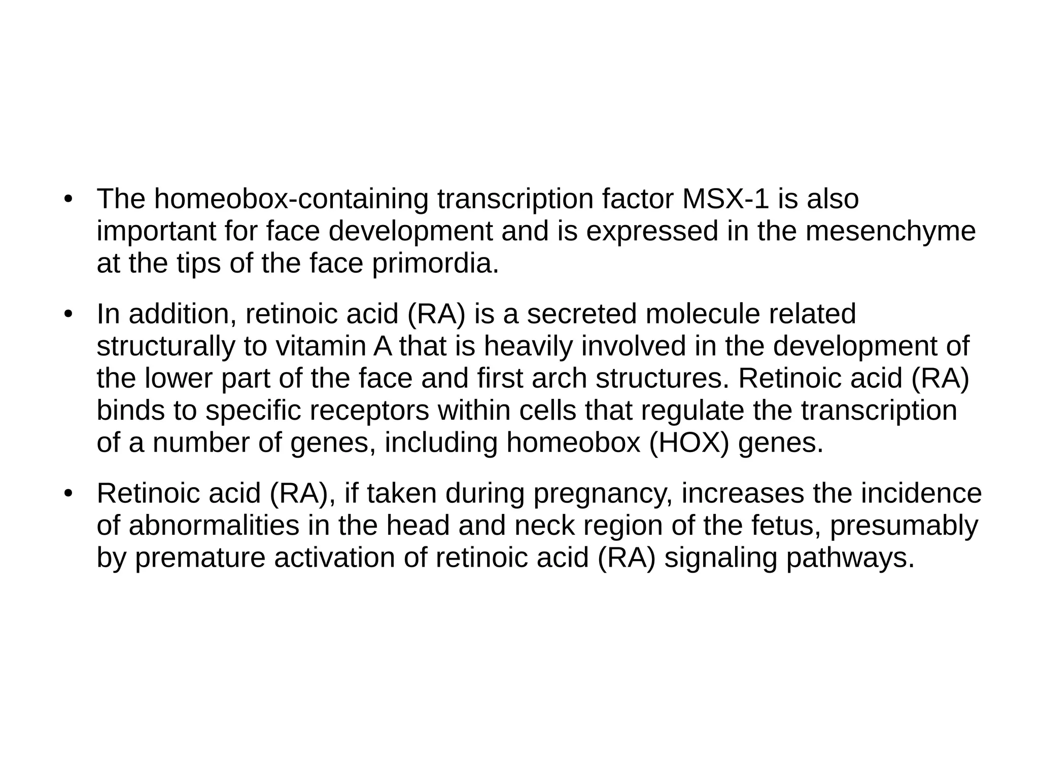 ● The homeobox-containing transcription factor MSX-1 is also
important for face development and is expressed in the mesenchyme
at the tips of the face primordia.
● In addition, retinoic acid (RA) is a secreted molecule related
structurally to vitamin A that is heavily involved in the development of
the lower part of the face and first arch structures. Retinoic acid (RA)
binds to specific receptors within cells that regulate the transcription
of a number of genes, including homeobox (HOX) genes.
● Retinoic acid (RA), if taken during pregnancy, increases the incidence
of abnormalities in the head and neck region of the fetus, presumably
by premature activation of retinoic acid (RA) signaling pathways.
 