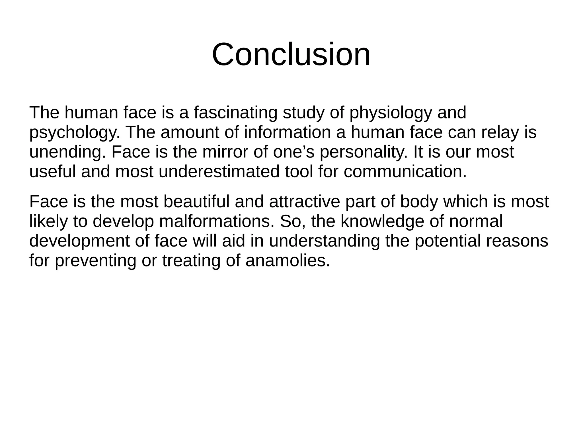 Conclusion
The human face is a fascinating study of physiology and
psychology. The amount of information a human face can relay is
unending. Face is the mirror of one’s personality. It is our most
useful and most underestimated tool for communication.
Face is the most beautiful and attractive part of body which is most
likely to develop malformations. So, the knowledge of normal
development of face will aid in understanding the potential reasons
for preventing or treating of anamolies.
 