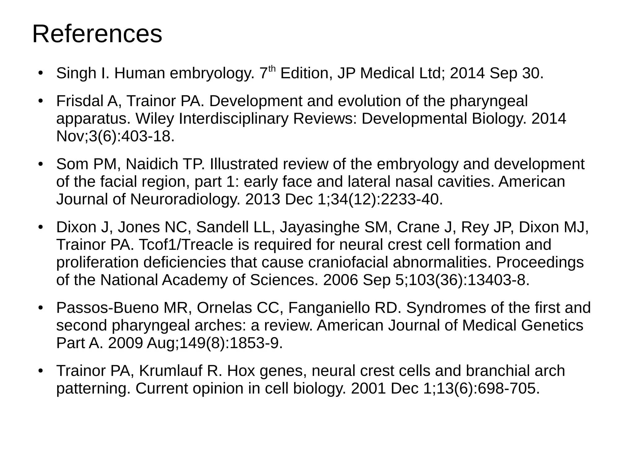 References
●
Singh I. Human embryology. 7th
Edition, JP Medical Ltd; 2014 Sep 30.
● Frisdal A, Trainor PA. Development and evolution of the pharyngeal
apparatus. Wiley Interdisciplinary Reviews: Developmental Biology. 2014
Nov;3(6):403-18.
● Som PM, Naidich TP. Illustrated review of the embryology and development
of the facial region, part 1: early face and lateral nasal cavities. American
Journal of Neuroradiology. 2013 Dec 1;34(12):2233-40.
● Dixon J, Jones NC, Sandell LL, Jayasinghe SM, Crane J, Rey JP, Dixon MJ,
Trainor PA. Tcof1/Treacle is required for neural crest cell formation and
proliferation deficiencies that cause craniofacial abnormalities. Proceedings
of the National Academy of Sciences. 2006 Sep 5;103(36):13403-8.
● Passos‐Bueno MR, Ornelas CC, Fanganiello RD. Syndromes of the first and
second pharyngeal arches: a review. American Journal of Medical Genetics
Part A. 2009 Aug;149(8):1853-9.
● Trainor PA, Krumlauf R. Hox genes, neural crest cells and branchial arch
patterning. Current opinion in cell biology. 2001 Dec 1;13(6):698-705.
 