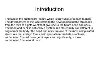The face is the anatomical feature which is truly unique to each human.
The development of the face refers to the development of the structures
from the third to eighth week that give rise to the future head and neck.
The head and neck is not really a system, but structurally quit different in
origin from the body. The head and neck are one of the most complicated
structures that embryo forms, with special intermediate structures,
contribution from all three germ layers and significantly, a major
contribution from neural crest.
Introduction
 