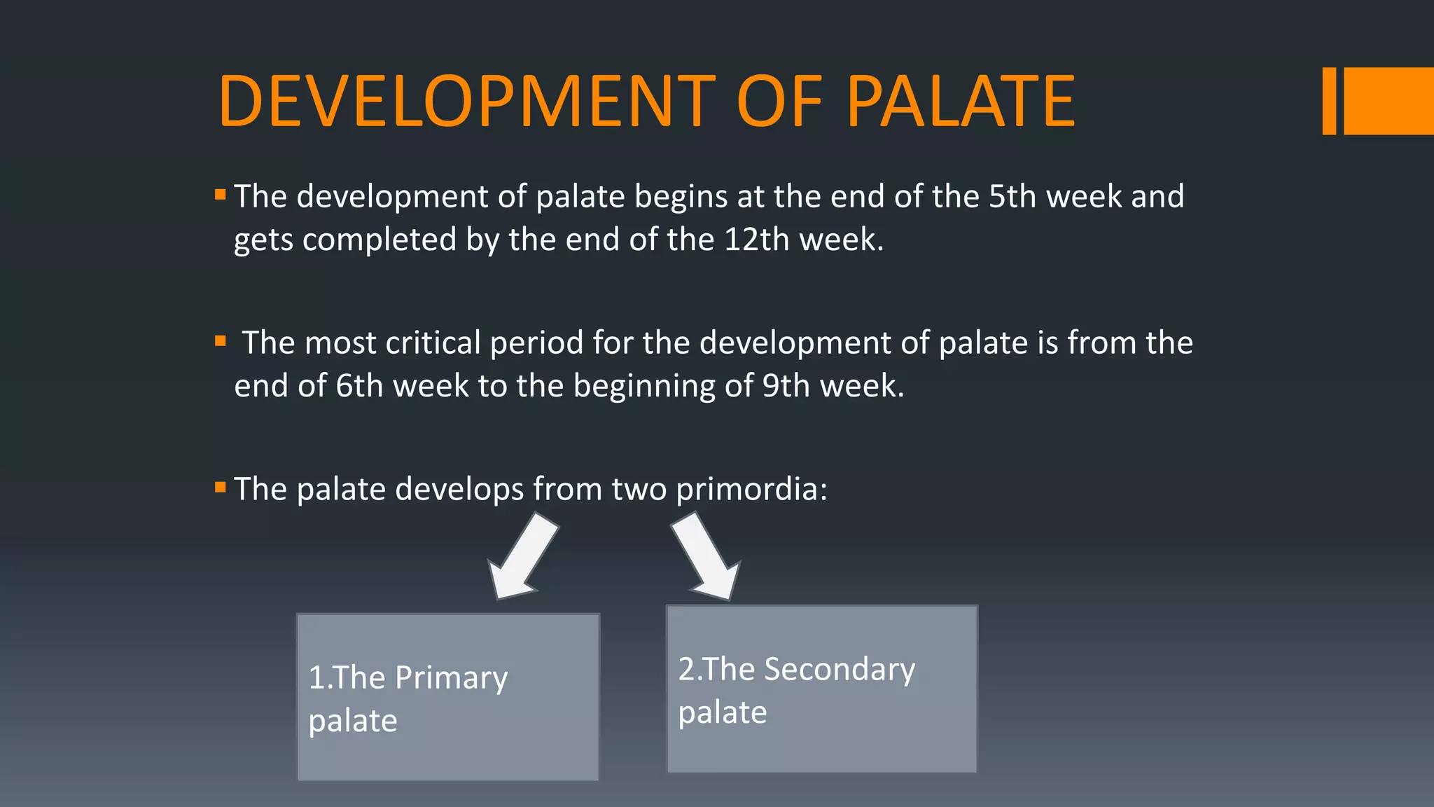 DEVELOPMENT OF PALATE
The development of palate begins at the end of the 5th week and
gets completed by the end of the 12th week.
 The most critical period for the development of palate is from the
end of 6th week to the beginning of 9th week.
The palate develops from two primordia:
1.The Primary
palate
2.The Secondary
palate
 
