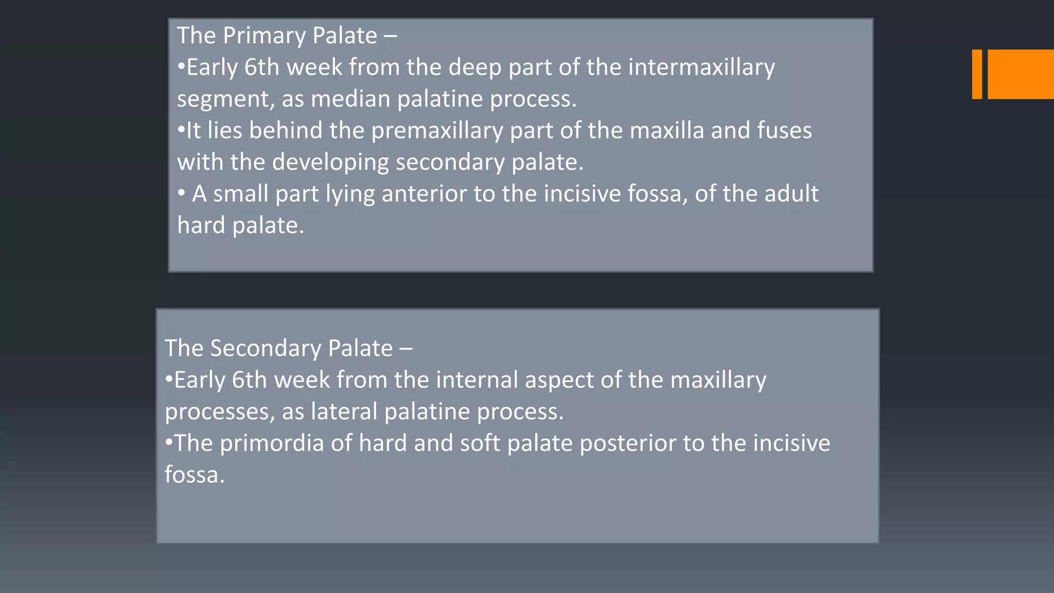 The Primary Palate –
•Early 6th week from the deep part of the intermaxillary
segment, as median palatine process.
•It lies behind the premaxillary part of the maxilla and fuses
with the developing secondary palate.
• A small part lying anterior to the incisive fossa, of the adult
hard palate.
The Secondary Palate –
•Early 6th week from the internal aspect of the maxillary
processes, as lateral palatine process.
•The primordia of hard and soft palate posterior to the incisive
fossa.
 
