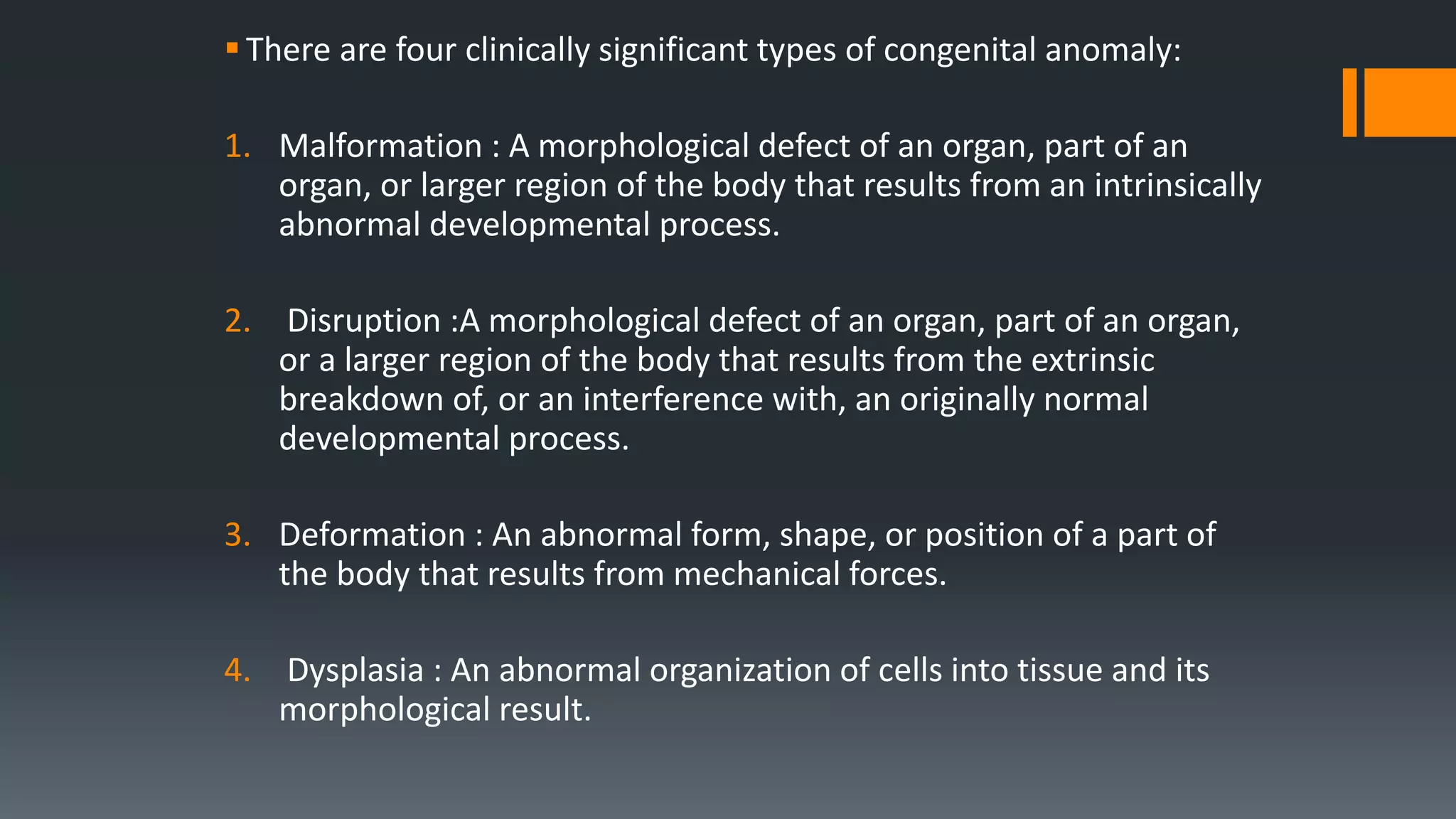 There are four clinically significant types of congenital anomaly:
1. Malformation : A morphological defect of an organ, part of an
organ, or larger region of the body that results from an intrinsically
abnormal developmental process.
2. Disruption :A morphological defect of an organ, part of an organ,
or a larger region of the body that results from the extrinsic
breakdown of, or an interference with, an originally normal
developmental process.
3. Deformation : An abnormal form, shape, or position of a part of
the body that results from mechanical forces.
4. Dysplasia : An abnormal organization of cells into tissue and its
morphological result.
 