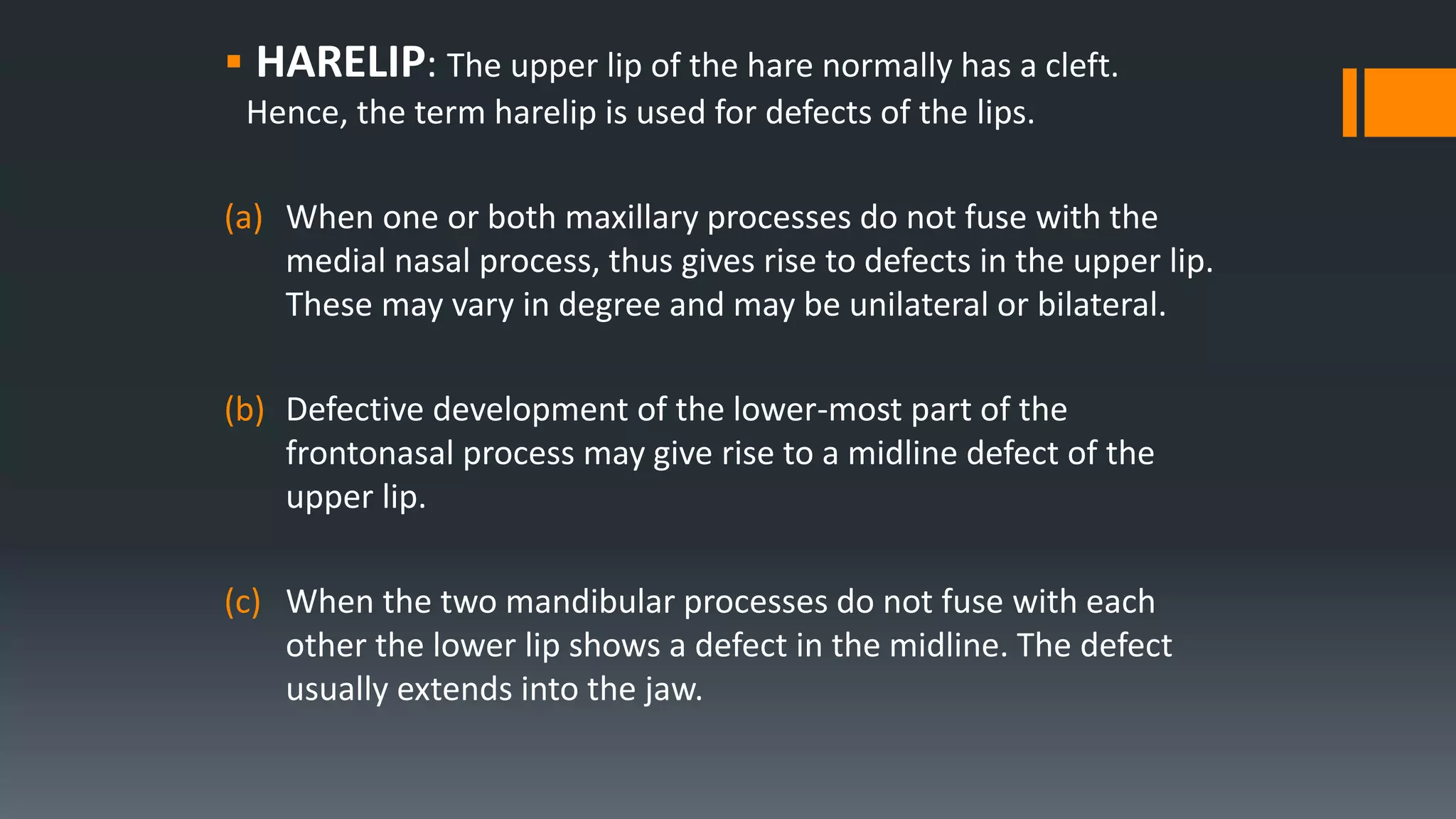  HARELIP: The upper lip of the hare normally has a cleft.
Hence, the term harelip is used for defects of the lips.
(a) When one or both maxillary processes do not fuse with the
medial nasal process, thus gives rise to defects in the upper lip.
These may vary in degree and may be unilateral or bilateral.
(b) Defective development of the lower-most part of the
frontonasal process may give rise to a midline defect of the
upper lip.
(c) When the two mandibular processes do not fuse with each
other the lower lip shows a defect in the midline. The defect
usually extends into the jaw.
 
