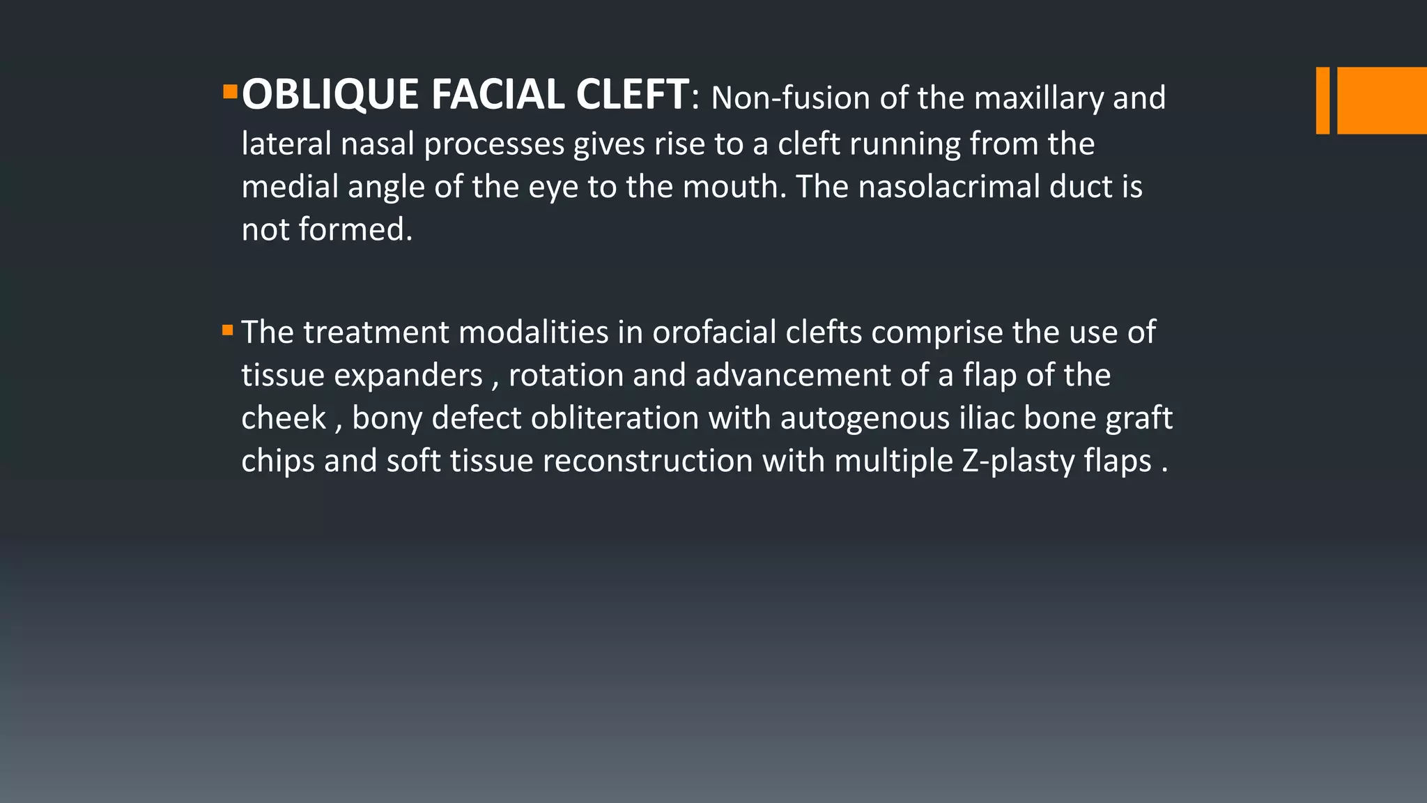 OBLIQUE FACIAL CLEFT: Non-fusion of the maxillary and
lateral nasal processes gives rise to a cleft running from the
medial angle of the eye to the mouth. The nasolacrimal duct is
not formed.
The treatment modalities in orofacial clefts comprise the use of
tissue expanders , rotation and advancement of a flap of the
cheek , bony defect obliteration with autogenous iliac bone graft
chips and soft tissue reconstruction with multiple Z-plasty flaps .
 