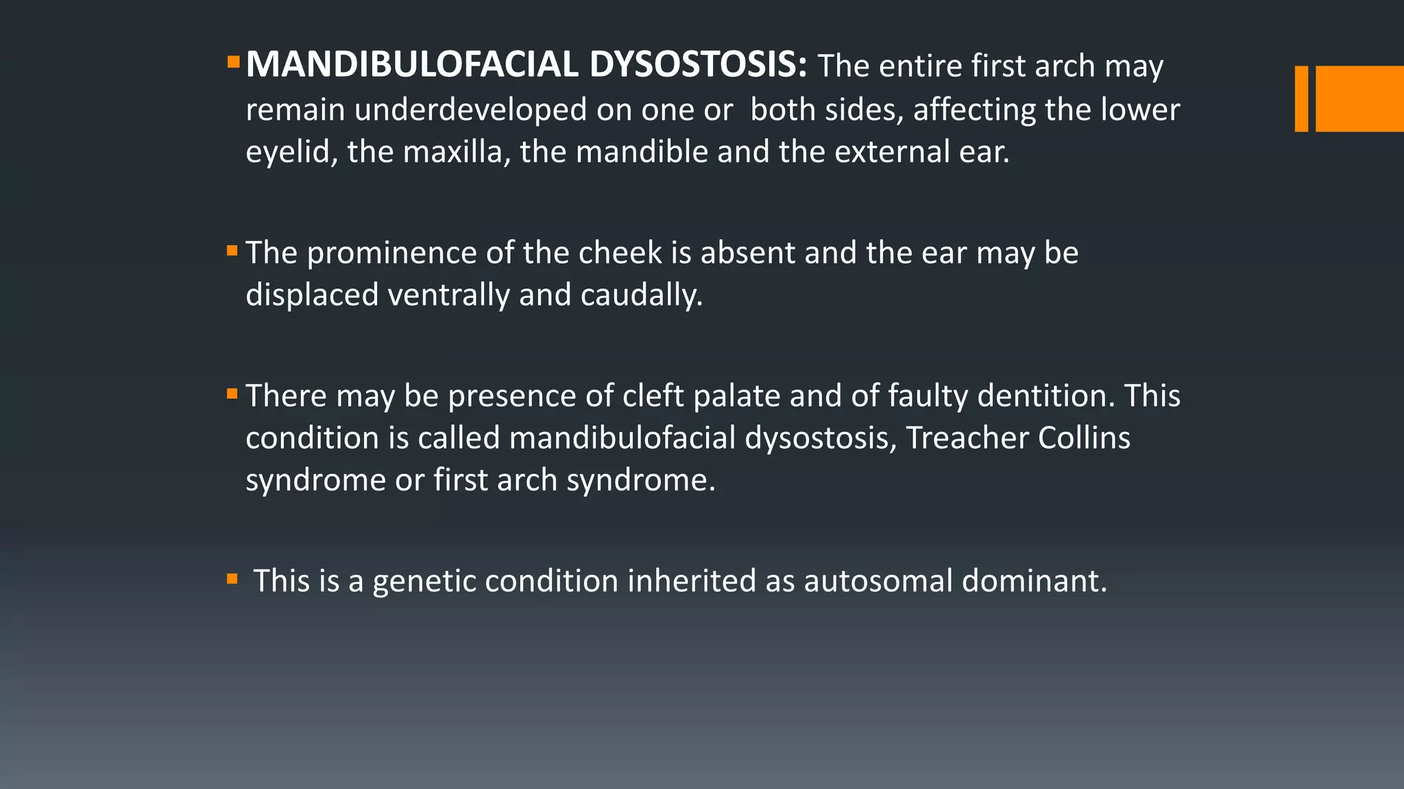 MANDIBULOFACIAL DYSOSTOSIS: The entire first arch may
remain underdeveloped on one or both sides, affecting the lower
eyelid, the maxilla, the mandible and the external ear.
The prominence of the cheek is absent and the ear may be
displaced ventrally and caudally.
There may be presence of cleft palate and of faulty dentition. This
condition is called mandibulofacial dysostosis, Treacher Collins
syndrome or first arch syndrome.
 This is a genetic condition inherited as autosomal dominant.
 