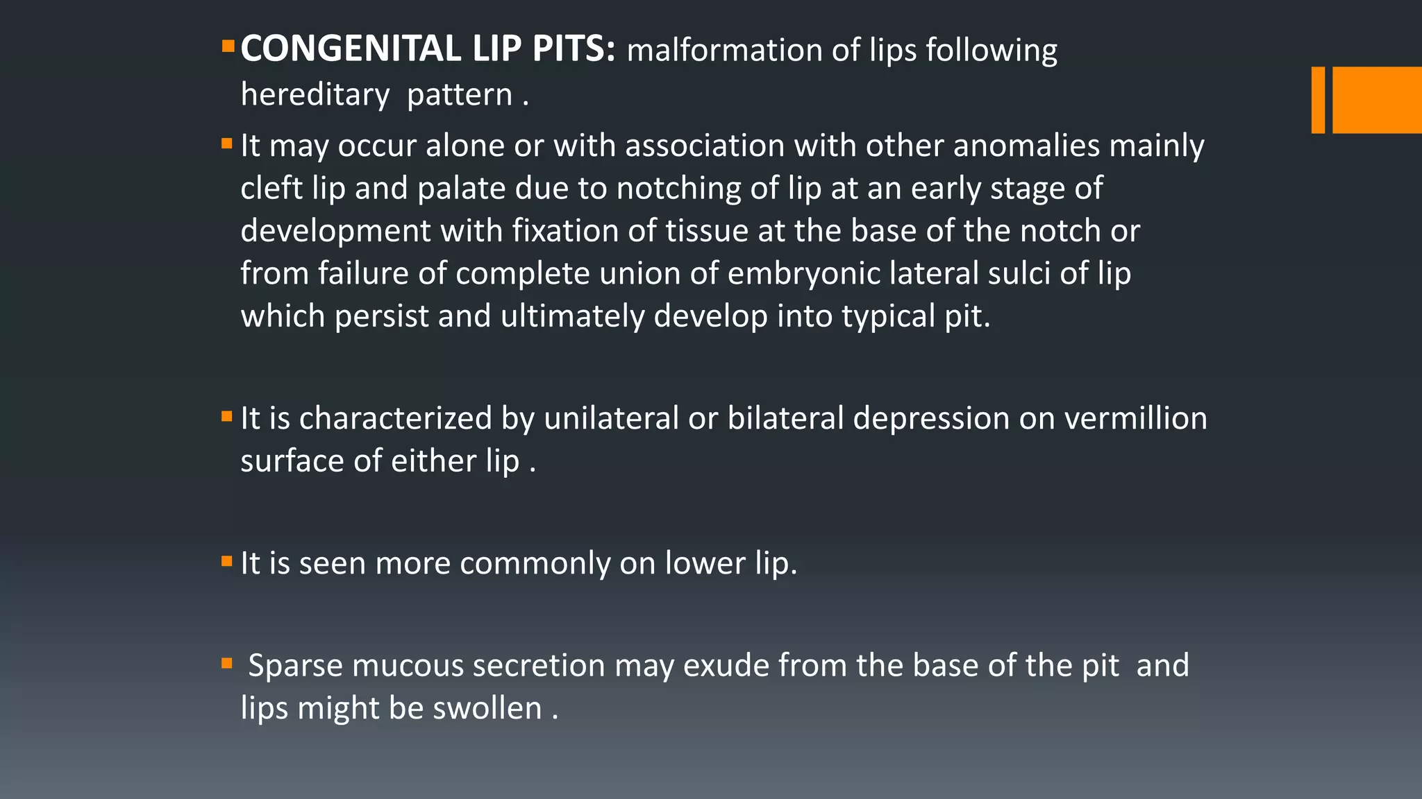 CONGENITAL LIP PITS: malformation of lips following
hereditary pattern .
It may occur alone or with association with other anomalies mainly
cleft lip and palate due to notching of lip at an early stage of
development with fixation of tissue at the base of the notch or
from failure of complete union of embryonic lateral sulci of lip
which persist and ultimately develop into typical pit.
It is characterized by unilateral or bilateral depression on vermillion
surface of either lip .
It is seen more commonly on lower lip.
 Sparse mucous secretion may exude from the base of the pit and
lips might be swollen .
 