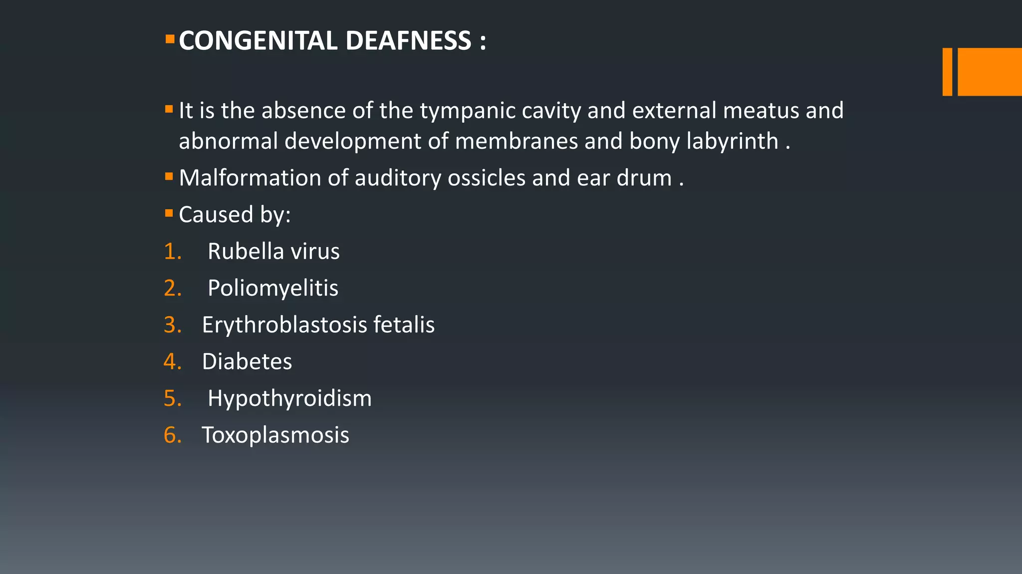 CONGENITAL DEAFNESS :
It is the absence of the tympanic cavity and external meatus and
abnormal development of membranes and bony labyrinth .
Malformation of auditory ossicles and ear drum .
Caused by:
1. Rubella virus
2. Poliomyelitis
3. Erythroblastosis fetalis
4. Diabetes
5. Hypothyroidism
6. Toxoplasmosis
 