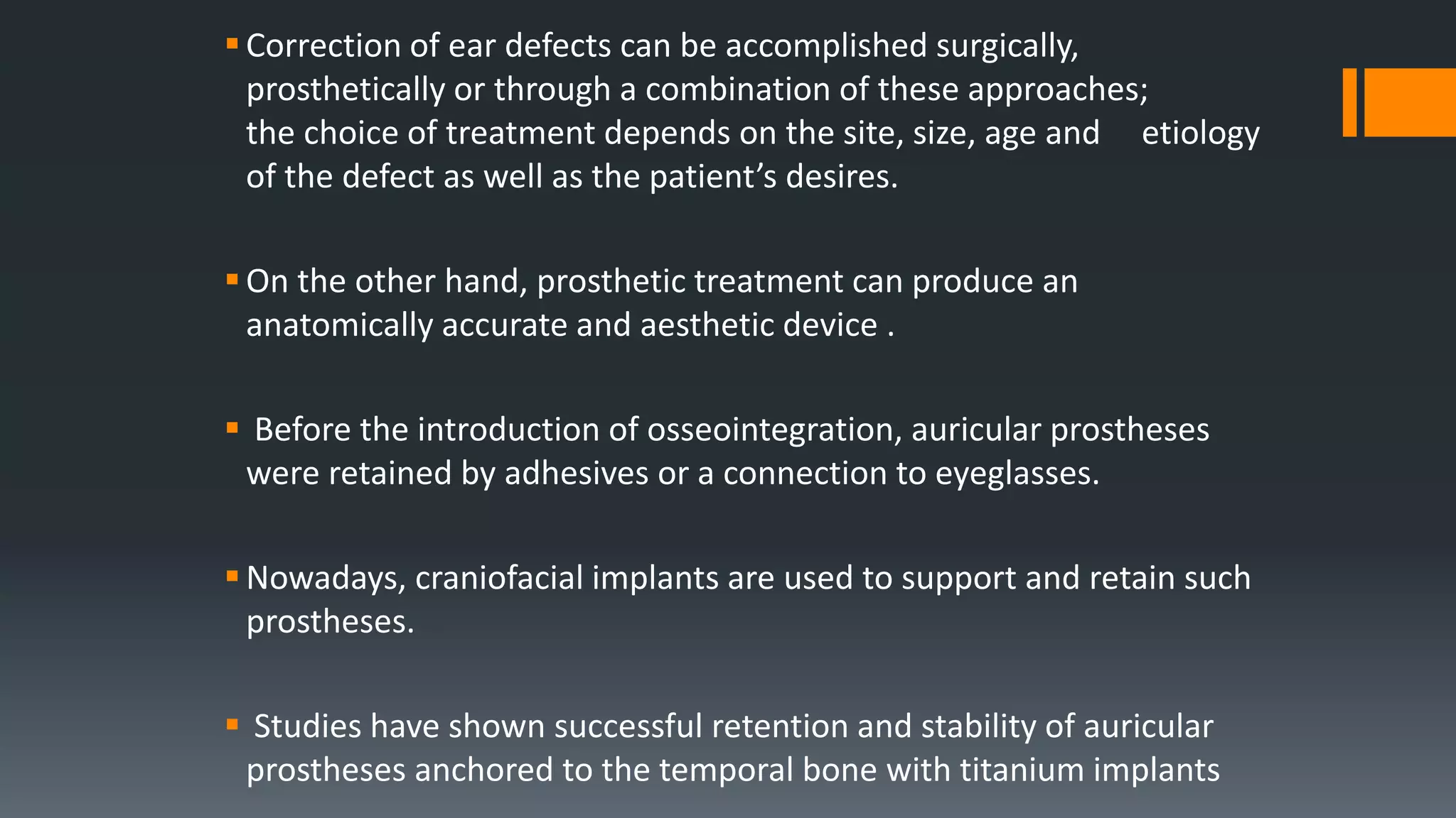 Correction of ear defects can be accomplished surgically,
prosthetically or through a combination of these approaches;
the choice of treatment depends on the site, size, age and etiology
of the defect as well as the patient’s desires.
On the other hand, prosthetic treatment can produce an
anatomically accurate and aesthetic device .
 Before the introduction of osseointegration, auricular prostheses
were retained by adhesives or a connection to eyeglasses.
Nowadays, craniofacial implants are used to support and retain such
prostheses.
 Studies have shown successful retention and stability of auricular
prostheses anchored to the temporal bone with titanium implants
 