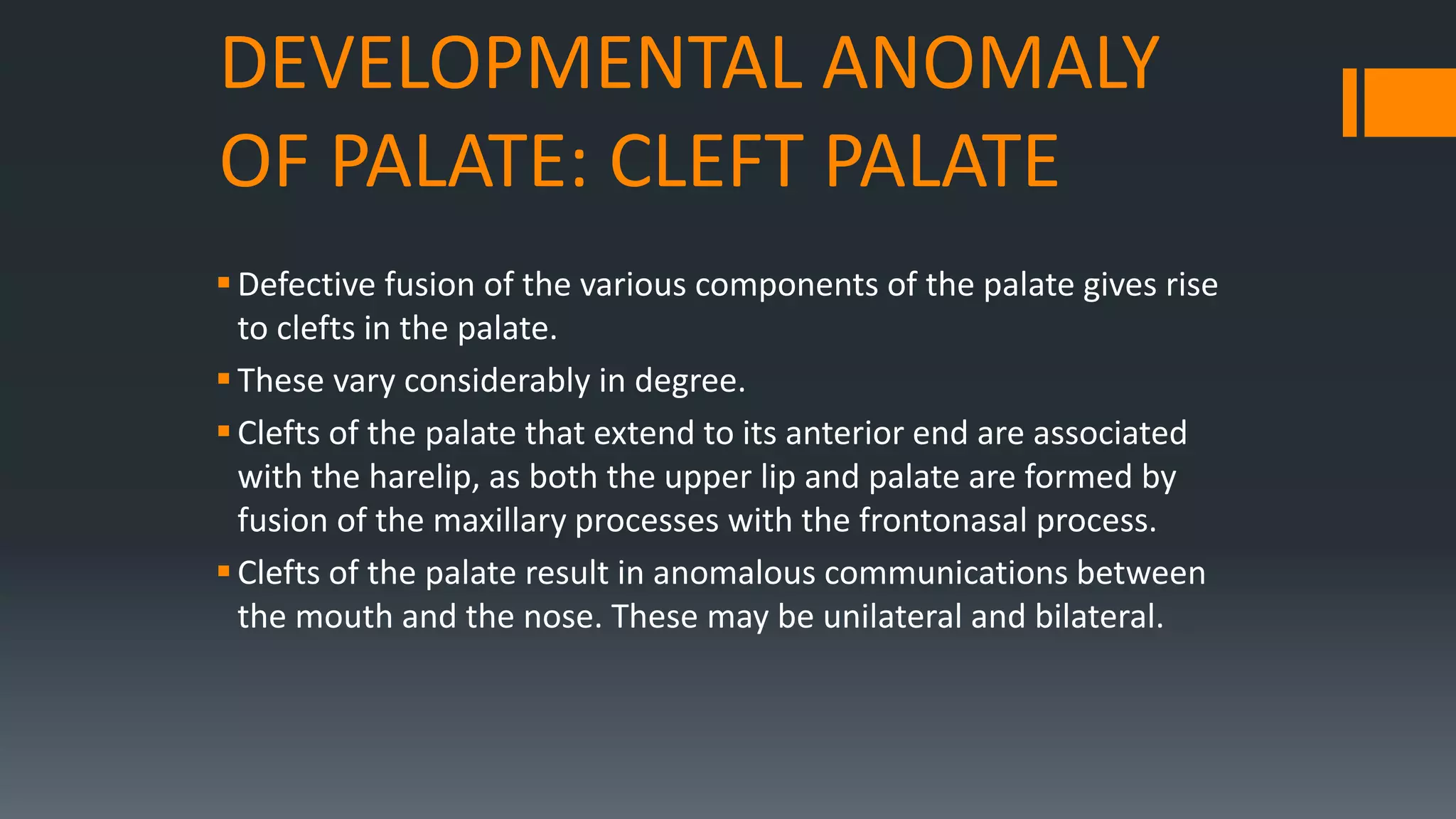 DEVELOPMENTAL ANOMALY
OF PALATE: CLEFT PALATE
Defective fusion of the various components of the palate gives rise
to clefts in the palate.
These vary considerably in degree.
Clefts of the palate that extend to its anterior end are associated
with the harelip, as both the upper lip and palate are formed by
fusion of the maxillary processes with the frontonasal process.
Clefts of the palate result in anomalous communications between
the mouth and the nose. These may be unilateral and bilateral.
 