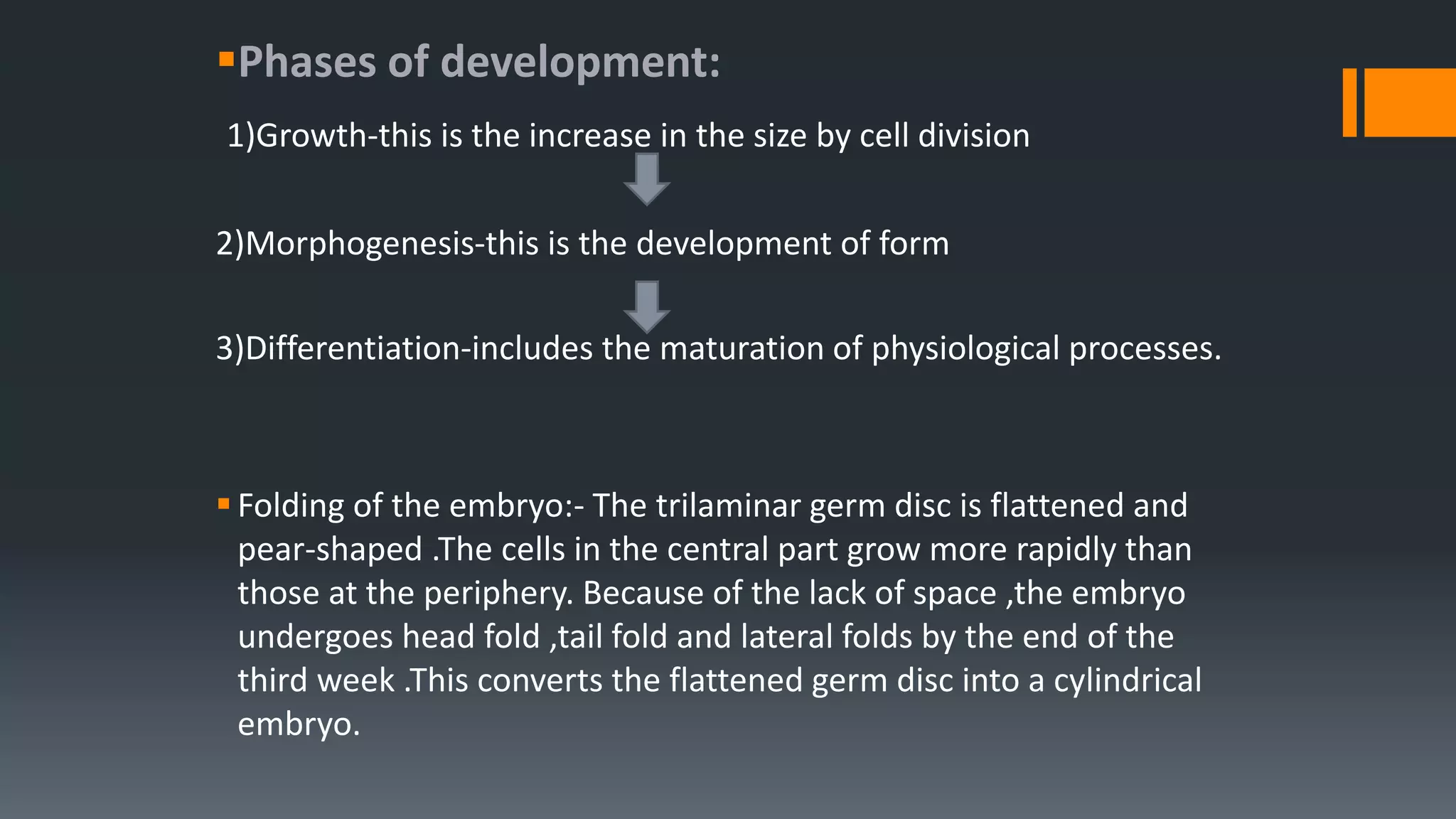 Phases of development:
1)Growth-this is the increase in the size by cell division
2)Morphogenesis-this is the development of form
3)Differentiation-includes the maturation of physiological processes.
Folding of the embryo:- The trilaminar germ disc is flattened and
pear-shaped .The cells in the central part grow more rapidly than
those at the periphery. Because of the lack of space ,the embryo
undergoes head fold ,tail fold and lateral folds by the end of the
third week .This converts the flattened germ disc into a cylindrical
embryo.
 