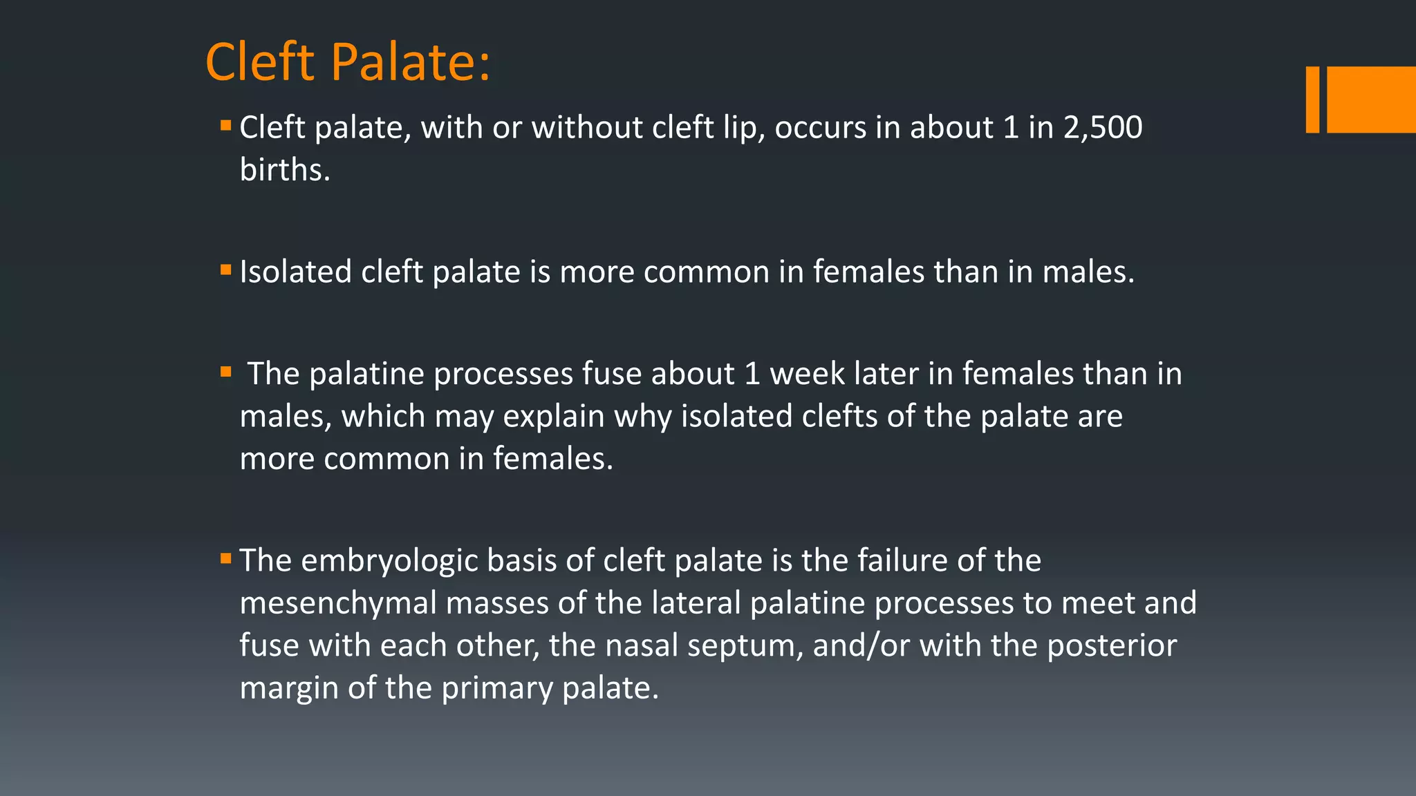 Cleft Palate:
Cleft palate, with or without cleft lip, occurs in about 1 in 2,500
births.
Isolated cleft palate is more common in females than in males.
 The palatine processes fuse about 1 week later in females than in
males, which may explain why isolated clefts of the palate are
more common in females.
The embryologic basis of cleft palate is the failure of the
mesenchymal masses of the lateral palatine processes to meet and
fuse with each other, the nasal septum, and/or with the posterior
margin of the primary palate.
 