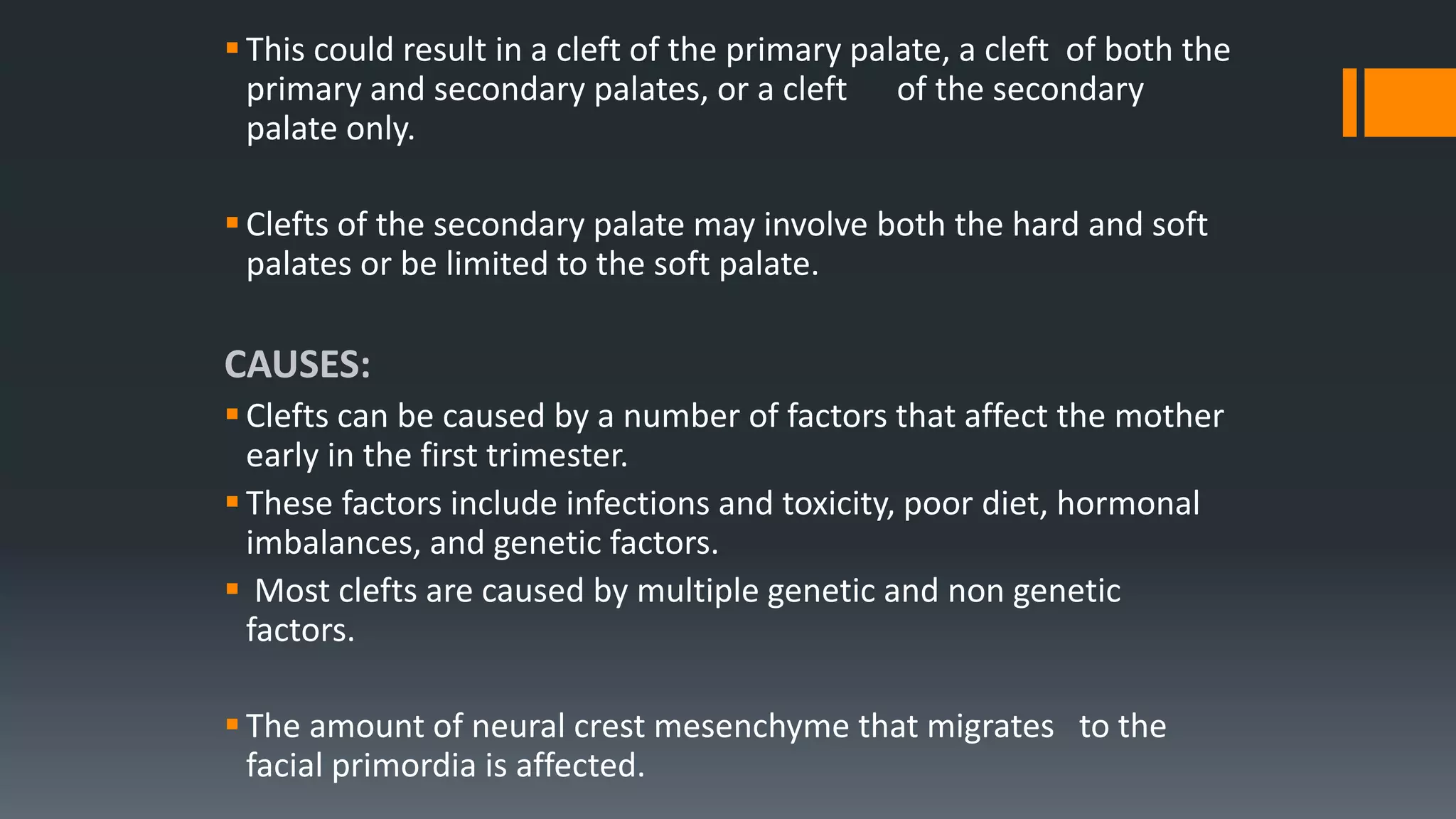 This could result in a cleft of the primary palate, a cleft of both the
primary and secondary palates, or a cleft of the secondary
palate only.
Clefts of the secondary palate may involve both the hard and soft
palates or be limited to the soft palate.
CAUSES:
Clefts can be caused by a number of factors that affect the mother
early in the first trimester.
These factors include infections and toxicity, poor diet, hormonal
imbalances, and genetic factors.
 Most clefts are caused by multiple genetic and non genetic
factors.
The amount of neural crest mesenchyme that migrates to the
facial primordia is affected.
 