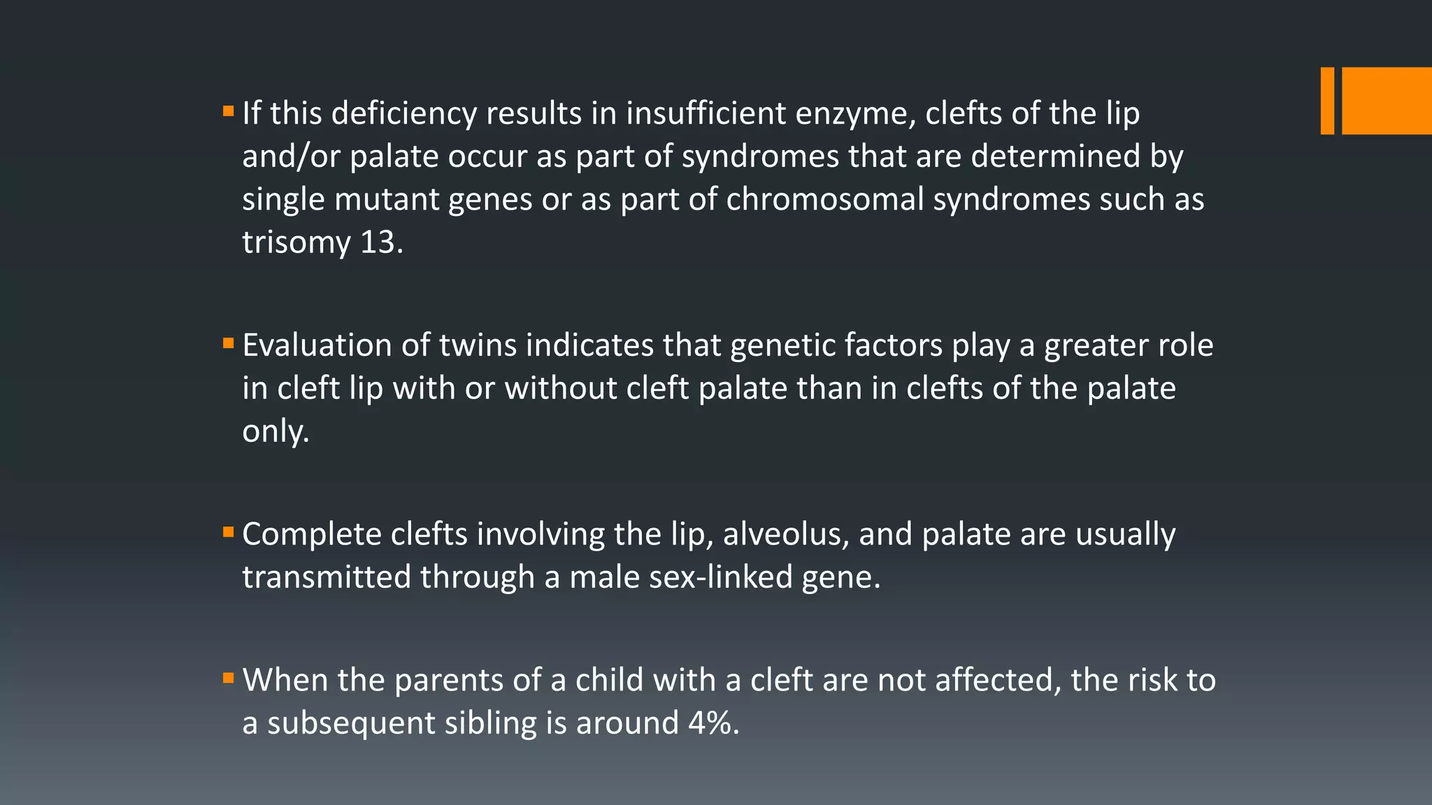If this deficiency results in insufficient enzyme, clefts of the lip
and/or palate occur as part of syndromes that are determined by
single mutant genes or as part of chromosomal syndromes such as
trisomy 13.
Evaluation of twins indicates that genetic factors play a greater role
in cleft lip with or without cleft palate than in clefts of the palate
only.
Complete clefts involving the lip, alveolus, and palate are usually
transmitted through a male sex-linked gene.
When the parents of a child with a cleft are not affected, the risk to
a subsequent sibling is around 4%.
 