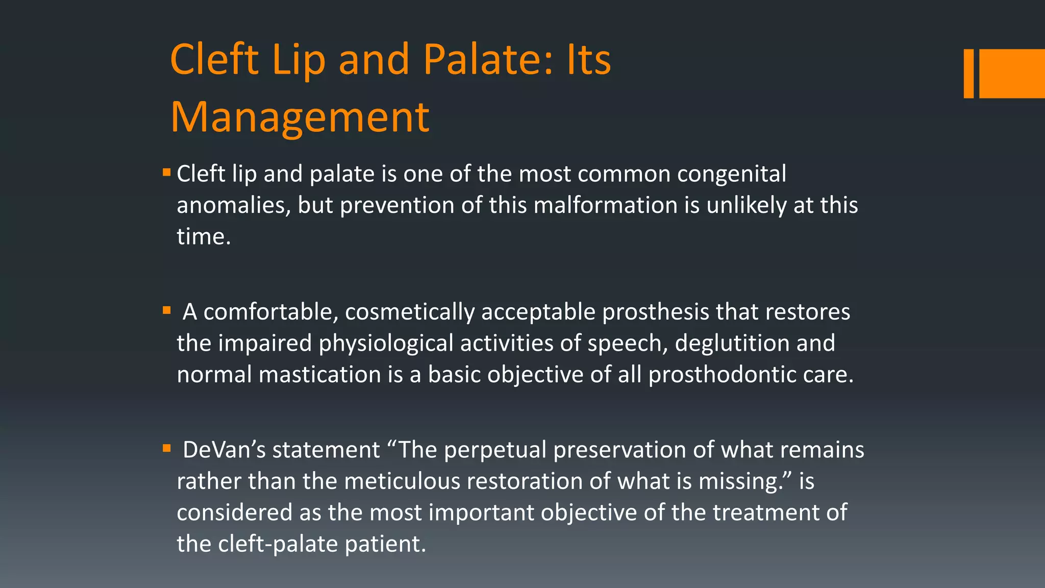 Cleft Lip and Palate: Its
Management
Cleft lip and palate is one of the most common congenital
anomalies, but prevention of this malformation is unlikely at this
time.
 A comfortable, cosmetically acceptable prosthesis that restores
the impaired physiological activities of speech, deglutition and
normal mastication is a basic objective of all prosthodontic care.
 DeVan’s statement “The perpetual preservation of what remains
rather than the meticulous restoration of what is missing.” is
considered as the most important objective of the treatment of
the cleft-palate patient.
 