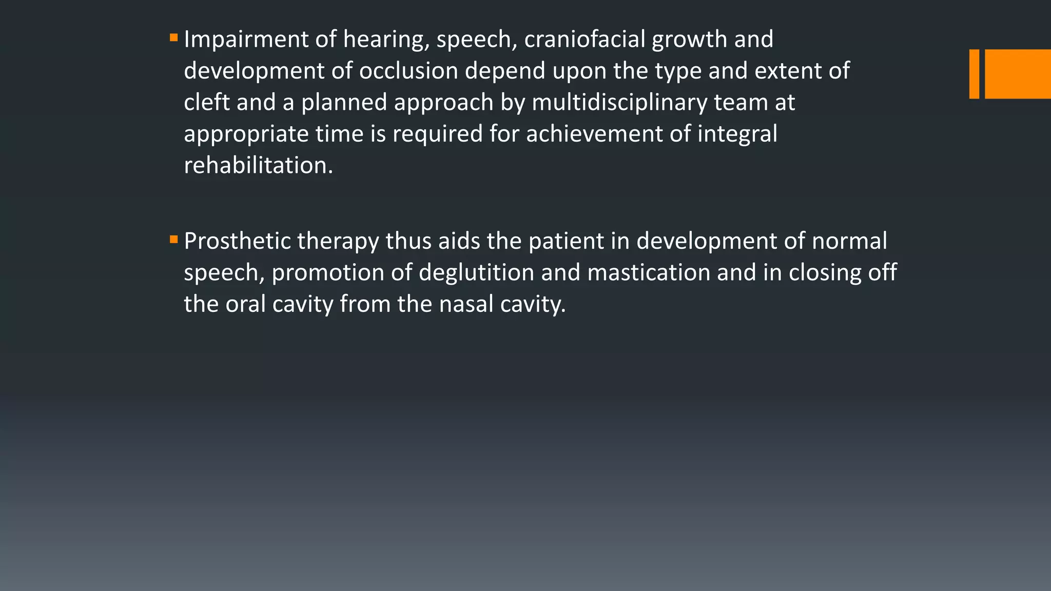 Impairment of hearing, speech, craniofacial growth and
development of occlusion depend upon the type and extent of
cleft and a planned approach by multidisciplinary team at
appropriate time is required for achievement of integral
rehabilitation.
Prosthetic therapy thus aids the patient in development of normal
speech, promotion of deglutition and mastication and in closing off
the oral cavity from the nasal cavity.
 