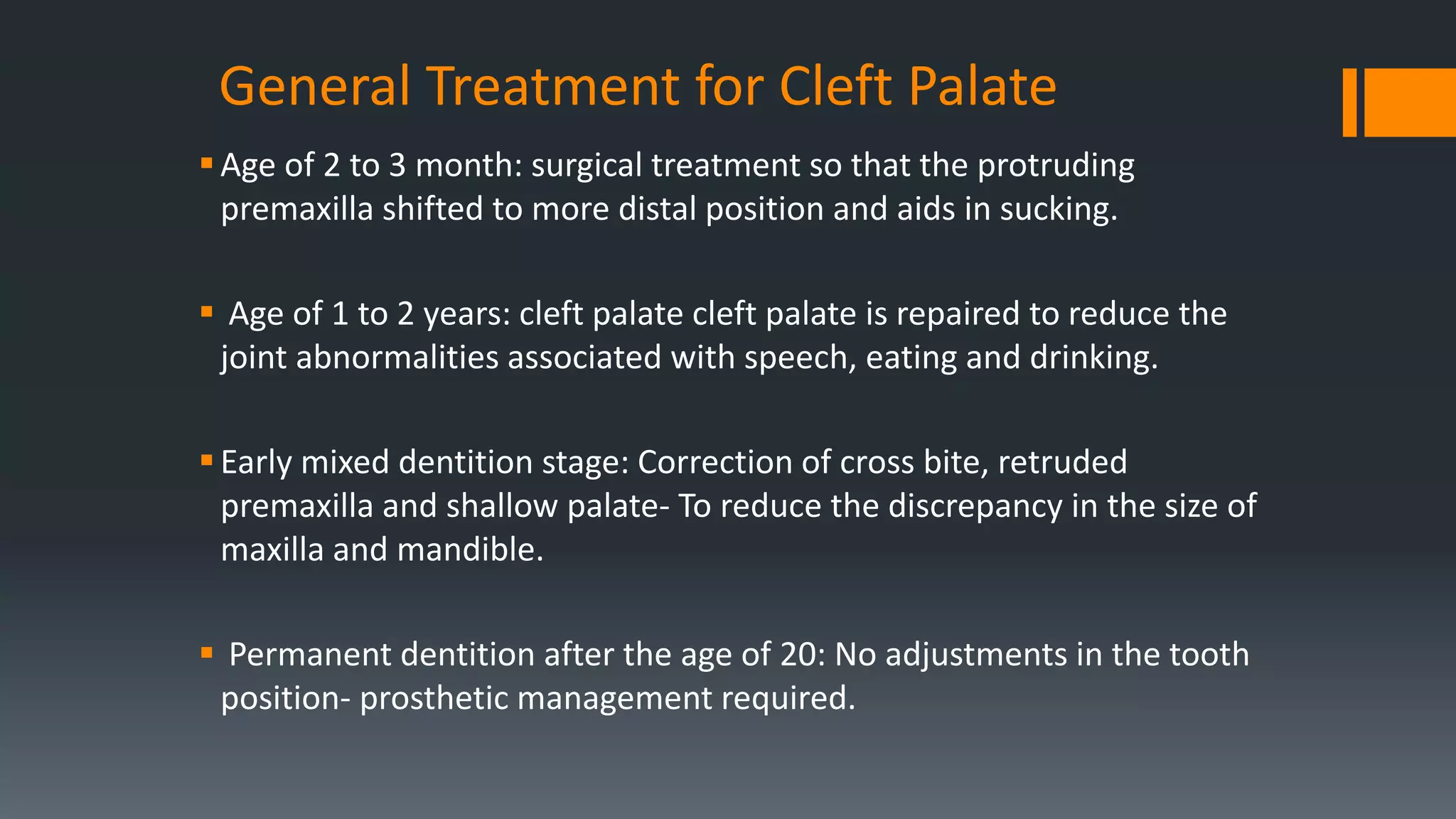 General Treatment for Cleft Palate
Age of 2 to 3 month: surgical treatment so that the protruding
premaxilla shifted to more distal position and aids in sucking.
 Age of 1 to 2 years: cleft palate cleft palate is repaired to reduce the
joint abnormalities associated with speech, eating and drinking.
Early mixed dentition stage: Correction of cross bite, retruded
premaxilla and shallow palate- To reduce the discrepancy in the size of
maxilla and mandible.
 Permanent dentition after the age of 20: No adjustments in the tooth
position- prosthetic management required.
 