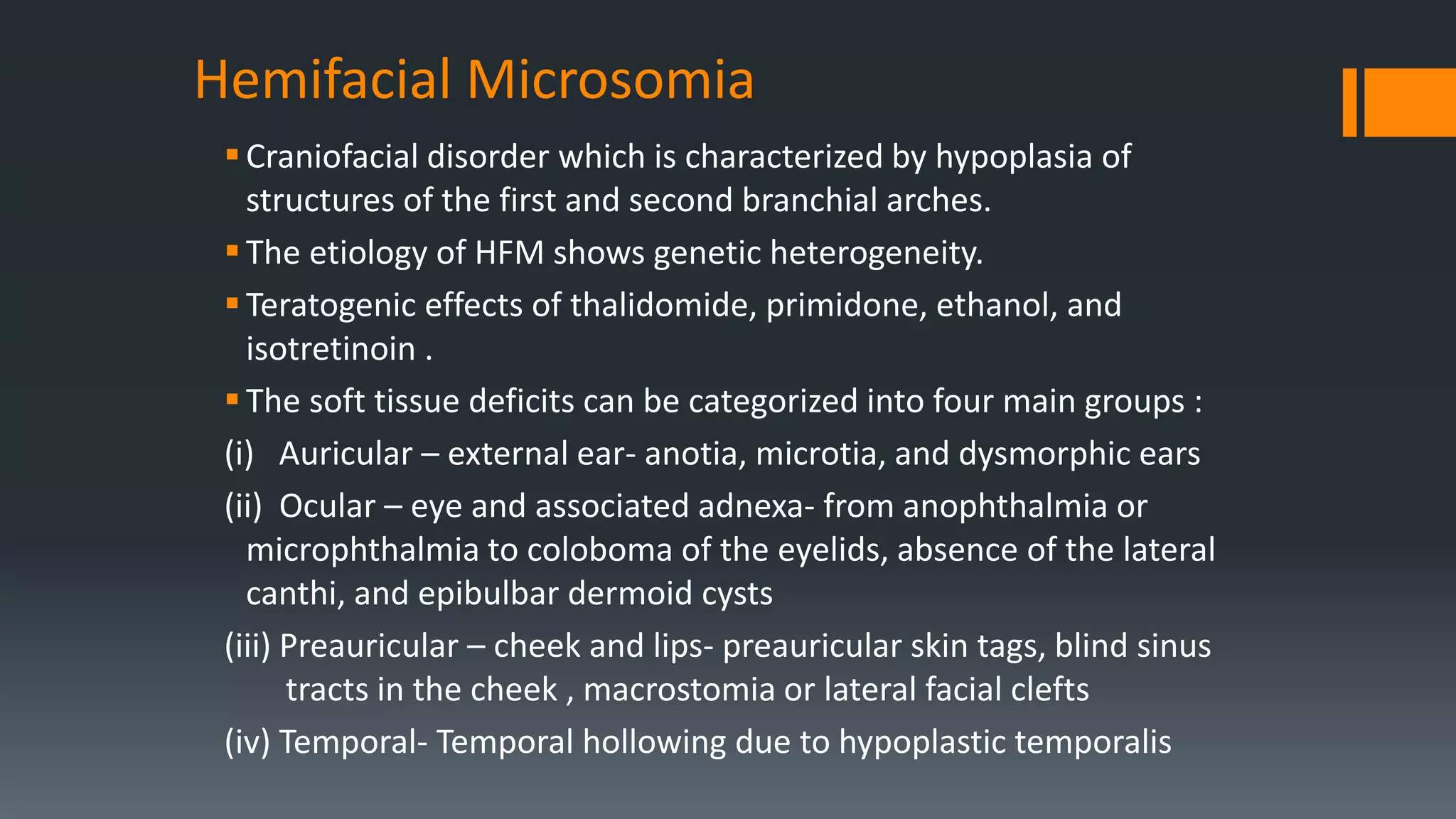 Hemifacial Microsomia
Craniofacial disorder which is characterized by hypoplasia of
structures of the first and second branchial arches.
The etiology of HFM shows genetic heterogeneity.
Teratogenic effects of thalidomide, primidone, ethanol, and
isotretinoin .
The soft tissue deficits can be categorized into four main groups :
(i) Auricular – external ear- anotia, microtia, and dysmorphic ears
(ii) Ocular – eye and associated adnexa- from anophthalmia or
microphthalmia to coloboma of the eyelids, absence of the lateral
canthi, and epibulbar dermoid cysts
(iii) Preauricular – cheek and lips- preauricular skin tags, blind sinus
tracts in the cheek , macrostomia or lateral facial clefts
(iv) Temporal- Temporal hollowing due to hypoplastic temporalis
 