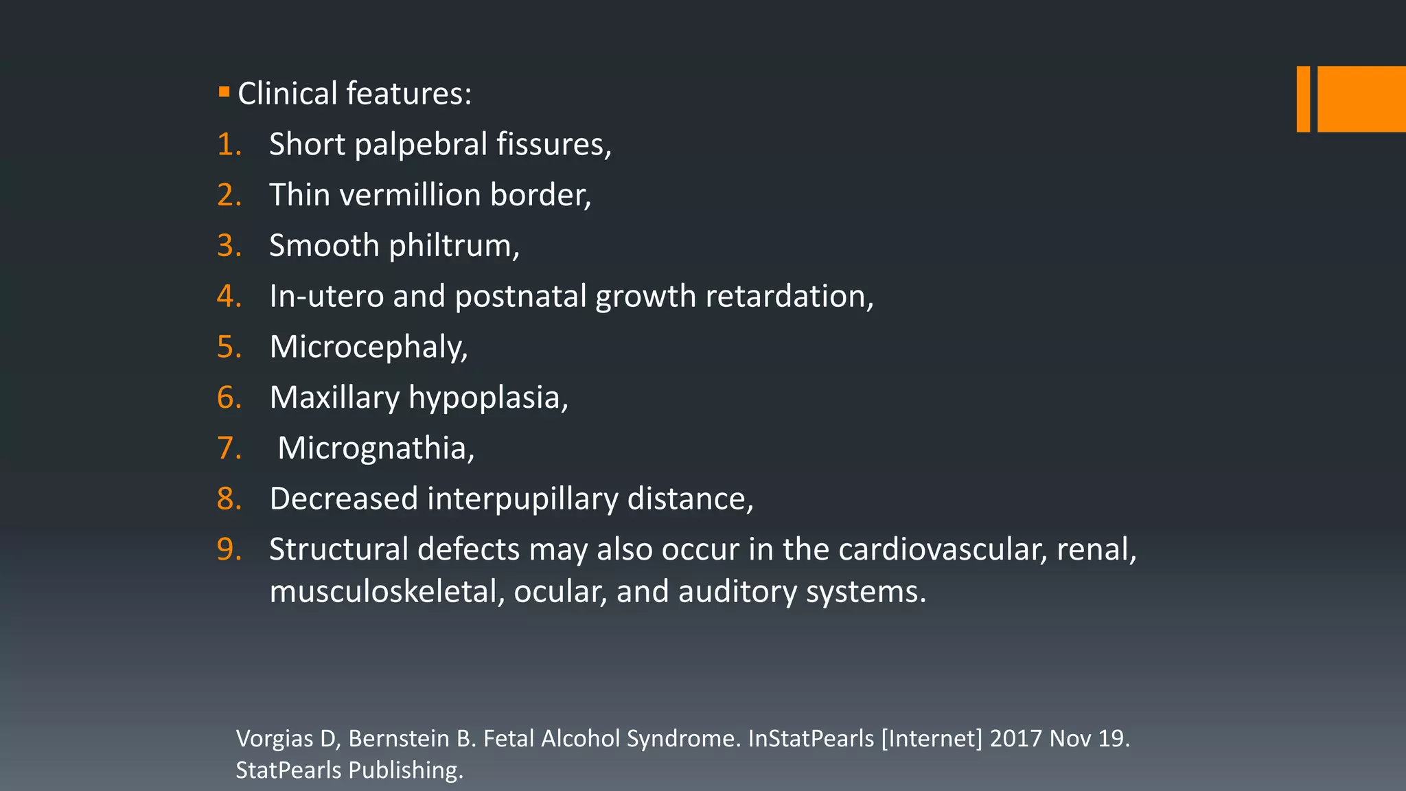 Clinical features:
1. Short palpebral fissures,
2. Thin vermillion border,
3. Smooth philtrum,
4. In-utero and postnatal growth retardation,
5. Microcephaly,
6. Maxillary hypoplasia,
7. Micrognathia,
8. Decreased interpupillary distance,
9. Structural defects may also occur in the cardiovascular, renal,
musculoskeletal, ocular, and auditory systems.
Vorgias D, Bernstein B. Fetal Alcohol Syndrome. InStatPearls [Internet] 2017 Nov 19.
StatPearls Publishing.
 