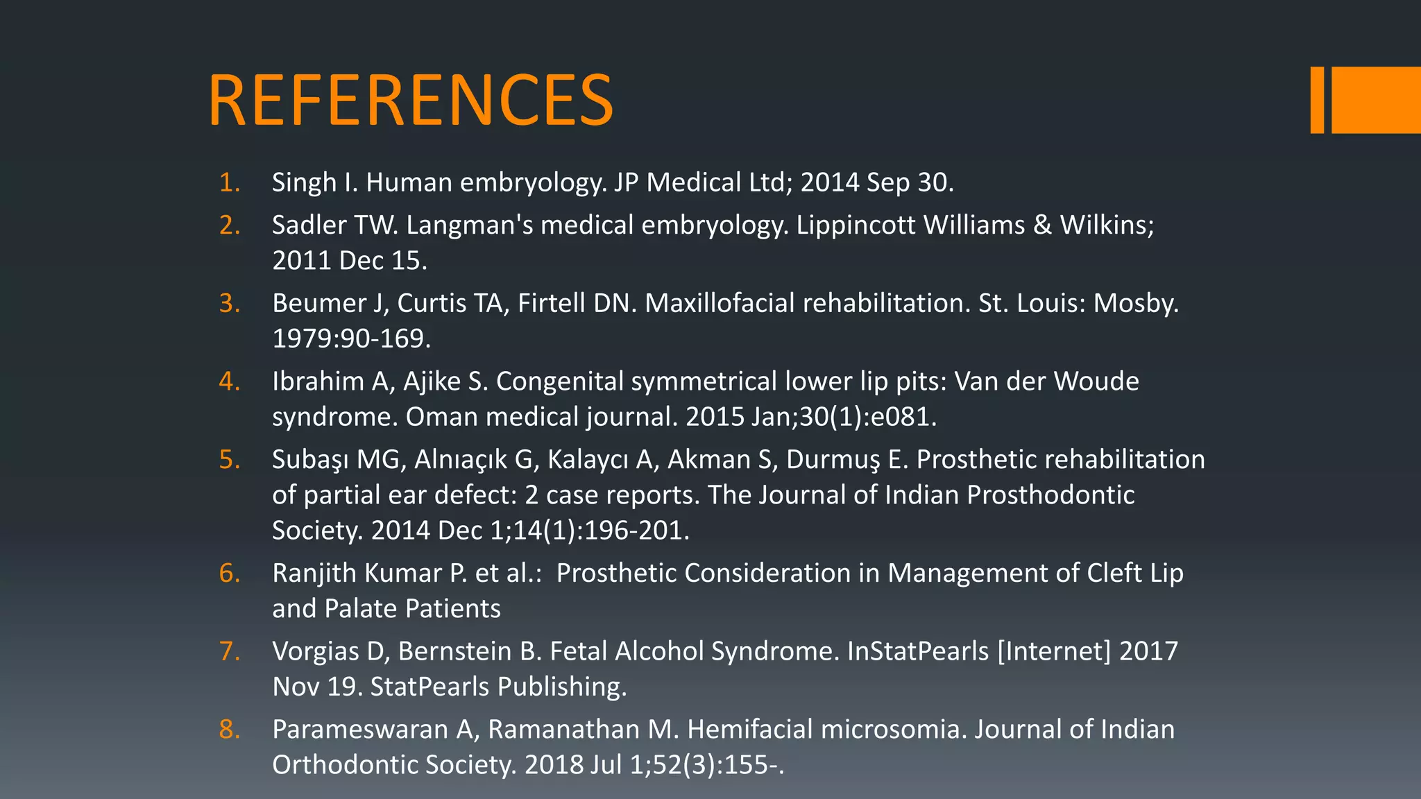 REFERENCES
1. Singh I. Human embryology. JP Medical Ltd; 2014 Sep 30.
2. Sadler TW. Langman's medical embryology. Lippincott Williams & Wilkins;
2011 Dec 15.
3. Beumer J, Curtis TA, Firtell DN. Maxillofacial rehabilitation. St. Louis: Mosby.
1979:90-169.
4. Ibrahim A, Ajike S. Congenital symmetrical lower lip pits: Van der Woude
syndrome. Oman medical journal. 2015 Jan;30(1):e081.
5. Subaşı MG, Alnıaçık G, Kalaycı A, Akman S, Durmuş E. Prosthetic rehabilitation
of partial ear defect: 2 case reports. The Journal of Indian Prosthodontic
Society. 2014 Dec 1;14(1):196-201.
6. Ranjith Kumar P. et al.: Prosthetic Consideration in Management of Cleft Lip
and Palate Patients
7. Vorgias D, Bernstein B. Fetal Alcohol Syndrome. InStatPearls [Internet] 2017
Nov 19. StatPearls Publishing.
8. Parameswaran A, Ramanathan M. Hemifacial microsomia. Journal of Indian
Orthodontic Society. 2018 Jul 1;52(3):155-.
 