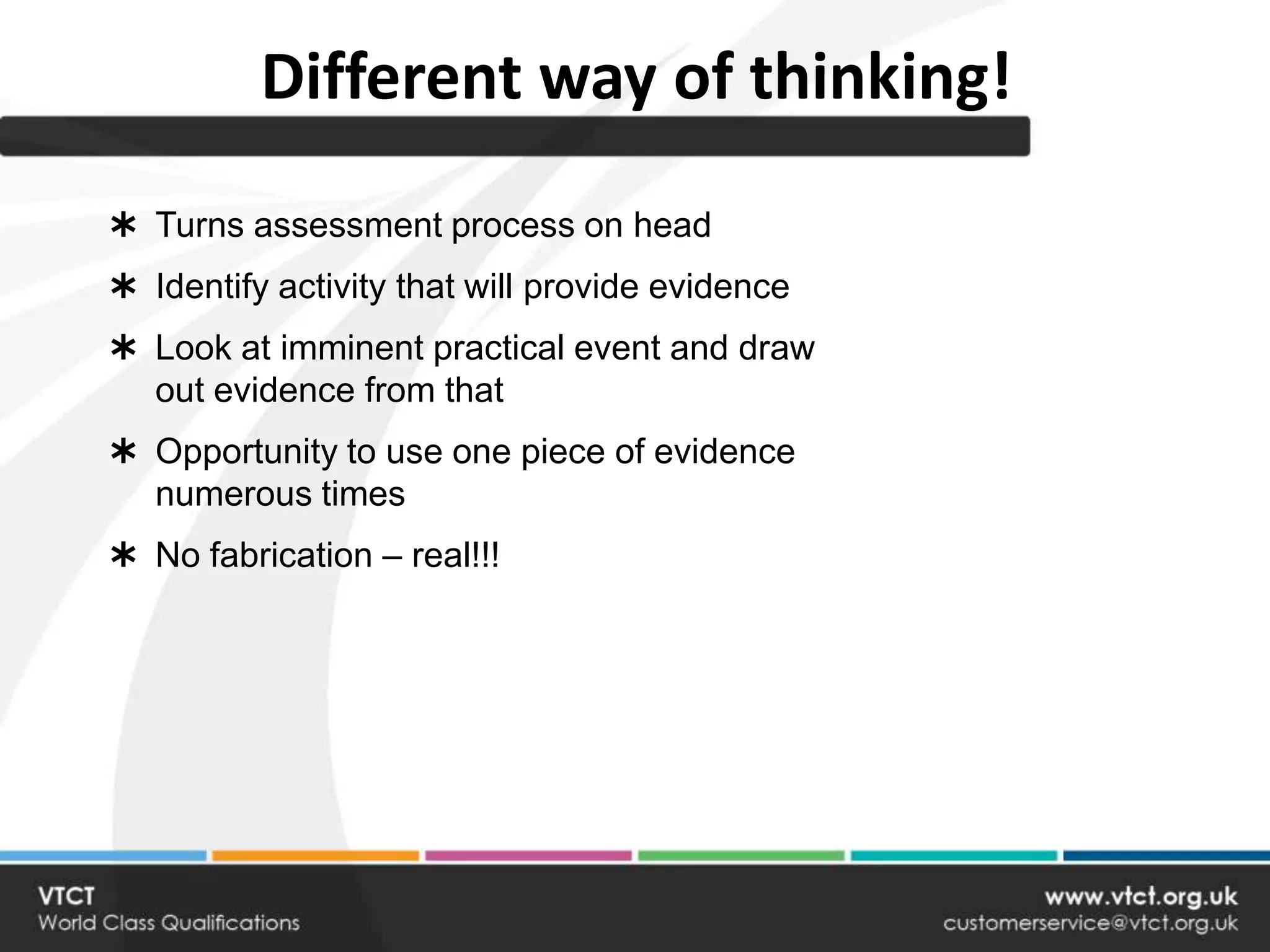 Different way of thinking!
 Turns assessment process on head
 Identify activity that will provide evidence
 Look at imminent practical event and draw
  out evidence from that
 Opportunity to use one piece of evidence
  numerous times
 No fabrication – real!!!
 