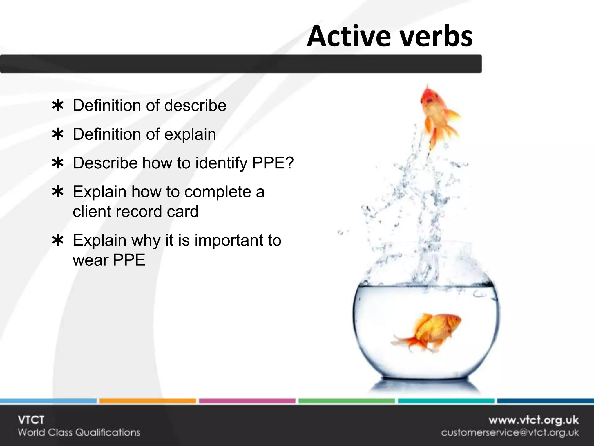 Active verbs
 Definition of describe
 Definition of explain
 Describe how to identify PPE?
 Explain how to complete a
  client record card
 Explain why it is important to
  wear PPE
 